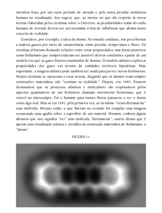 memória fraca, por um curto período de atenção e pela nossa peculiar insistência
humana na visualização. Isso sugere que, ao menos no que diz respeito às novas
teorias elaboradas pelos cientistas sobre o Universo, as peculiaridades inatas do estilo
humano de teorizar devem ser acrescentadas à lista de influências que afetam nosso
conceito de realidade.
Considere, por exemplo, a ideia do átomo. No mundo cotidiano, nós percebemos
a matéria gasosa por meio de características como pressão, temperatura e fluxo. Os
cientistas já haviam destacado relações entre essas propriedades, mas foram pioneiros
como Boltzmann que compreenderam ser possível derivar conclusões a partir de um
modelo em que os gases fossem constituídos de átomos. O modelo atômico explica as
propriedades dos gases em termos de entidades invisíveis hipotéticas. Mais
importante: a imagem atômica pode também ser usada para prever novos fenômenos.
Muitos cientistas se opuseram a essas teorias, alegando que os átomos eram simples
construções matemática, não “existiam na realidade”. Depois, em 1905, Einstein
demonstrou que os processos atômicos e moleculares são responsáveis pelos
aspectos quantitativos de um fenômeno chamado movimento browniano, que é
visível no microscópio. Foi o bastante para muitos físicos passarem a ver o átomo
como algo real. Mas só em 1981, pela primeira vez, os cientistas “viram diretamente”
uma molécula. Mesmo então, o que fizeram na verdade foi compilar uma imagem
escaneando uma agulha sobre a superfície de um material. Portanto, embora alguns
afirmem que isso significa “ver” uma molécula “diretamente”, outros diriam que é
apenas uma visualização artística e científica da construção matemática de Boltzmann, o
“átomo”.
FIGURA 11
 