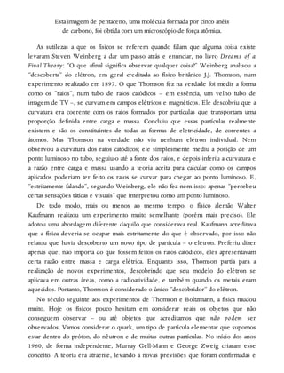 Esta imagem de pentaceno, uma molécula formada por cinco anéis
de carbono, foi obtida com um microscópio de força atômica.
As sutilezas a que os físicos se referem quando falam que alguma coisa existe
levaram Steven Weinberg a dar um passo atrás e enunciar, no livro Dreams of a
Final Theory: “O que afinal significa observar qualquer coisa?” Weinberg analisou a
“descoberta” do elétron, em geral creditada ao físico britânico J.J. Thomson, num
experimento realizado em 1897. O que Thomson fez na verdade foi medir a forma
como os “raios”, num tubo de raios catódicos – em essência, um velho tubo de
imagem de TV –, se curvam em campos elétricos e magnéticos. Ele descobriu que a
curvatura era coerente com os raios formados por partículas que transportam uma
proporção definida entre carga e massa. Concluiu que essas partículas realmente
existem e são os constituintes de todas as formas de eletricidade, de correntes a
átomos. Mas Thomson na verdade não viu nenhum elétron individual. Nem
observou a curvatura dos raios catódicos; ele simplesmente mediu a posição de um
ponto luminoso no tubo, seguiu-o até a fonte dos raios, e depois inferiu a curvatura e
a razão entre carga e massa usando a teoria aceita para calcular como os campos
aplicados poderiam ter feito os raios se curvar para chegar ao ponto luminoso. E,
“estritamente falando”, segundo Weinberg, ele não fez nem isso: apenas “percebeu
certas sensações táticas e visuais” que interpretou como um ponto luminoso.
De todo modo, mais ou menos ao mesmo tempo, o físico alemão Walter
Kaufmann realizou um experimento muito semelhante (porém mais preciso). Ele
adotou uma abordagem diferente daquilo que considerava real. Kaufmann acreditava
que a física deveria se ocupar mais estritamente do que é observado, por isso não
relatou que havia descoberto um novo tipo de partícula – o elétron. Preferiu dizer
apenas que, não importa do que fossem feitos os raios catódicos, eles apresentavam
certa razão entre massa e carga elétrica. Enquanto isso, Thomson partia para a
realização de novos experimentos, descobrindo que seu modelo do elétron se
aplicava em outras áreas, como a radioatividade, e também quando os metais eram
aquecidos. Portanto, Thomson é considerado o único “descobridor” do elétron.
No século seguinte aos experimentos de Thomson e Boltzmann, a física mudou
muito. Hoje os físicos pouco hesitam em considerar reais os objetos que não
conseguem observar – ou até objetos que acreditamos que não podem ser
observados. Vamos considerar o quark, um tipo de partícula elementar que supomos
estar dentro do próton, do nêutron e de muitas outras partículas. No início dos anos
1960, de forma independente, Murray Gell-Mann e George Zweig criaram esse
conceito. A teoria era atraente, levando a novas previsões que foram confirmadas e
 