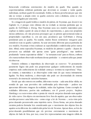 fornecendo evidências convincentes do modelo do quark. Mas quando os
experimentalistas colidiram partículas que deveriam se esvaziar e isolar quarks
individuais, nenhum quark foi encontrado. Enfim, os físicos perceberam por que nós
não os vemos: a atração entre os quarks aumenta com a distância, como se eles
estivessem ligados por uma mola.
Se a imagem do quark lembra o modelo do párton, de Feynman, que descrevi no
Capítulo 16, é porque estes últimos são na verdade as mesmas partículas que os
quarks de Gell-Mann e Zweig. Mas Feynman usou seu modelo matemático para
explicar os dados a partir de uma só classe de experimentos, e, para esse propósito
menos ambicioso, ele não precisou pressupor que os pártons apresentavam todas as
propriedades específicas (e, em um caso, peculiares) que Gell-Mann e Zweig
postularam para os quarks. Na ocasião, muitos físicos sentiram-se inseguros para
considerar reais os quarks e pártons. Ao usar um nome diferente para as partículas do
seu modelo, Feynman evitou endossar as especificidades estabelecidas pelos outros
dois. Afinal, como especulou Feynman, os modelos de pártons e quarks – depois de
provarem sua utilidade não apenas como “guias psicológicos”, mas também
produzindo “outras expectativas válidas” – “se tornaram reais” para os físicos, embora
eles nunca tenham observado nenhuma dessas partículas – e a maioria acha que jamais
irá observar.
Einstein enfatizou a importância da observação ao escrever: “O pensamento
puramente lógico não pode nos proporcionar qualquer conhecimento do mundo
empírico; todo conhecimento da realidade começa e termina na experiência.” Hoje,
no entanto, a matemática e as observações estão mais do que nunca intimamente
ligadas. Na física moderna, a observação não pode ser desvinculada do sistema
sensorial e do sistema de raciocínio humanos.
Desde que não entrem em conflito, diferentes teorias – cada uma delas válida, no
sentido de que suas previsões são confirmadas pela observação – podem nos
apresentar diferentes imagens da realidade, todas elas legítimas. Como exemplo de
realidades diferentes, porém não conflitantes, em O grande projeto, Stephen
Hawking e eu escrevemos sobre o ponto de vista de um peixe-dourado num aquário
de vidro curvo. Um objeto em movimento livre fora do aquário, que um observador
acredita percorrer uma linha reta – como exige a lei de Newton –, seria visto pelo
peixe-dourado percorrendo uma trajetória curva. Dessa forma, um peixe-dourado
cientista poderia formular leis considerando que o movimento dos objetos fora do
aquário seria diferente do estabelecido pelas leis de Newton. Apesar disso, as leis do
peixe-dourado possibilitariam que ele previsse corretamente o movimento de
objetos do lado de fora, por isso, essas leis representariam uma imagem válida da
 