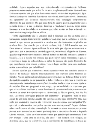 realidade. Agora suponha que um peixe-dourado excepcionalmente brilhante
propusesse outra teoria: que as leis de Newton se aplicassem além dos limites de seu
Universo aquático, mas que a luz desse outro mundo se curvasse ao passar pela água,
fazendo com que os caminhos dos objetos externos só parecessem curvos. Essa teoria
iria apresentar aos cientistas peixes-dourados uma concepção completamente
diferente do que acontece. Os que estão fora do aquário podem argumentar que a
segunda teoria é a que realmente descreve a “realidade”; porém, como ambas
fornecem a seus formuladores as mesmas previsões exatas, as duas teriam de ser
consideradas imagens igualmente válidas.
Tenho argumentado que o Universo atual é resultado das leis da física, que a
humanidade surgiu aleatoriamente, guiada por nada mais que a evolução e a seleção
natural, e que nossos pensamentos e sentimentos são fenômenos originados no
cérebro físico. Em vista do que a ciência conhece, hoje é difícil acreditar que um
Deus criou o Universo alguns milhares de anos atrás, pôs algumas criaturas nele e
agora anda por aí evitando (ou causando) guerras, curando (ou afligindo) os doentes,
ajudando esportistas universitários a marcar pontos (ou fazendo com que a defesa os
bloqueie). Mas a ciência nos ensinou que pode haver outras realidades; e que, se
erguermos a tampa da vida cotidiana, as ações da natureza são muito diferentes das
que percebemos com nossos sentidos. Haverá lugar também para outra realidade
oculta, uma realidade que inclui Deus?
Mesmo aqueles que entendem a teoria quântica vivem seu cotidiano usando o
modelo de realidade descrito matematicamente por Newton como hipótese de
trabalho. Não se ganha nada caracterizando as propriedades de bolas de bilhar a partir
da mecânica quântica, ou se recusando a beber vinho pela incerteza a respeito do
momentum das moléculas que o compõem. Acreditar também pode ser uma hipótese
de trabalho. Uma vez perguntei a uma amiga, cuja racionalidade eu respeitava, por
que ela acreditava em Deus e numa alma imortal, quando não havia provas nem de
um nem de outra. Eu esperava que ela discordasse da falta de provas, mas não fez
isso. “As nossas convicções precisam ser coerentes?” – perguntou. “Não se pode
gostar de um filme mesmo quando não sabemos definir seus méritos? O filme não
pode ser verdadeiro embora não represente uma obra-prima cinematográfica? Por
que está errado acreditar num poder superior sem termos provas?” Depois ela falou
sobre um livro em alemão, uma coleção de anotações e cartas escritas por pessoas
prestes a ser executadas por terem ajudado judeus a sobreviver durante a Segunda
Guerra Mundial. Todos os relatos eram escritos por pessoas que tinham muita fé ou
por crianças. Havia uma só exceção, ela disse – um homem sem religião, de
dezenove anos, que se envolvera com o movimento de resistência em busca de
 