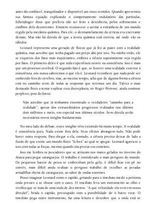 antes tão confiável, tranquilizador e disponível aos cinco sentidos. Quando apresentou
sua famosa equação explicando o comportamento ondulatório das partículas,
Schrödinger disse que preferia não ter feito a descoberta, pelos sofrimentos e
conflitos dela decorrentes. Einstein recusava-se a aceitar a estranheza de um mundo
regido pela mecânica quântica. Para ele, o desmantelamento da certeza era enervante
demais. Mas não há dúvida de que a teoria quântica está correta, até onde vão os
cálculos.
Leonard representa uma geração de físicos que já fez as pazes com a realidade
quântica, mas acredito que tenha pagado um preço alto por isso. Na minha visão, ele
se esquivou dos fatos mais inquietantes, embora a ciência supostamente seja regida
por fatos. O primeiro deles é que toda experiência ocorre na consciência. Isso é mais
que um processo cerebral. O segundo fato é que, se houver uma realidade exterior à
consciência, nós nunca saberemos o que ela é. Leonard reconhece que nada pode ser
conhecido fora do cérebro, mas, ao mesmo tempo, acha que de alguma forma a ciência
está no caminho certo de todas as respostas que teremos um dia. Talvez o mais
destacado físico a tentar explicar essa discrepância, sir Roger Penrose, ainda continue
perplexo, pois declarou:
Não acredito que já tenhamos encontrado o verdadeiro “caminho para a
realidade”, apesar dos extraordinários progressos realizados nos últimos
dois milênios e meio, em especial nos últimos séculos. Sem dúvida serão
necessários novos insights fundamentais.
No meu lado do debate, esses insights vêm existindo há muito tempo. A realidade
é consciência pura. Nada existe fora dela. Seus efeitos abrangem tudo. Não pode
haver outra resposta. Para chegar a ela, contudo, a ciência precisa deixar de lado a
ilusão de que existe um mundo físico “lá fora” ao qual se apegar. Leonard agarra-se a
isso com todas as forças, mesmo quando cita provas em contrário.
Isso me lembra os pescadores que se arriscam nos mares gelados no inverno do
Alasca para pegar caranguejos. O trabalho é considerado o mais perigoso do mundo.
Os pequenos barcos de pesca se embrenham pelo gelo, é difícil ficar em pé no
convés, mais difícil ainda realizar o perigoso trabalho de recolher as pesadas
armadilhas cheias de caranguejos, ao sabor de ondas enormes.
Posso imaginar Leonard como o capitão, gritando para o imediato medir a próxima
onda prestes a se chocar com o casco. O imediato leva um instrumento ao olho e
verifica que se trata de uma onda de dez metros. “A que velocidade ela vem em nossa
direção?”, brada o capitão, preocupado com a possibilidade de o barco virar. O
imediato pega outro instrumento, faz uma leitura e descobre que a onda está se
 