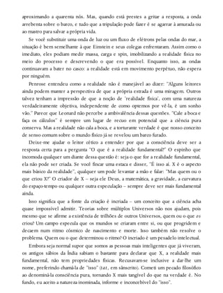 aproximando a quarenta nós. Mas, quando está prestes a gritar a resposta, a onda
arrebenta sobre o barco, e tudo que a tripulação pode fazer é se agarrar à amurada ou
ao mastro para salvar a própria vida.
Se você substituir uma onda de luz ou um fluxo de elétrons pelas ondas do mar, a
situação é bem semelhante à que Einstein e seus colegas enfrentaram. Assim como o
imediato, eles podiam medir massa, carga e spin, imobilizando a realidade física no
meio do processo e descrevendo o que era possível. Enquanto isso, as ondas
continuavam a bater no casco: a realidade está em movimento perpétuo, não espera
por ninguém.
Penrose entendeu como a realidade não é manejável ao dizer: “Alguns leitores
ainda podem manter a perspectiva de que a própria estrada é uma miragem. Outros
talvez tenham a impressão de que a noção de ‘realidade física’, com uma natureza
verdadeiramente objetiva, independente de como optemos por vê-la, é um sonho
vão.” Parece que Leonard não percebe a ambivalência dessas questões. “Cale a boca e
faça os cálculos” é sempre um lugar de recuo em potencial que a ciência pura
conserva. Mas a realidade não cala a boca, e a torturante verdade é que nosso conceito
de senso comum sobre o mundo físico já se revelou um barco furado.
Deixe-me ajudar o leitor cético a entender por que a consciência deve ser a
resposta certa para a pergunta “O que é a realidade fundamental?” O espinho que
incomoda qualquer um diante dessa questão é: seja o que for a realidade fundamental,
ela não pode ser criada. Se você fincar uma estaca e disser, “É isso aí. X é o aspecto
mais básico da realidade”, qualquer um pode levantar a mão e falar: “Mas quem ou o
que criou X?” O criador de X – seja ele Deus, a matemática, a gravidade, a curvatura
do espaço-tempo ou qualquer outra especulação – sempre deve ser mais fundamental
ainda.
Isso significa que a fonte da criação é incriada – um conceito que a ciência acha
quase impossível admitir. Teorias sobre múltiplos Universos não nos ajudam, pois
mesmo que se afirme a existência de trilhões de outros Universos, quem ou o que os
criou? Um campo especula que os mundos se criaram entre si, ou que progridem e
decaem num ritmo cósmico de nascimento e morte. Isso também não resolve o
problema. Quem ou o que determinou o ritmo? O incriado é um pesadelo intelectual.
Embora seja normal supor que somos as pessoas mais inteligentes que já viveram,
os antigos sábios da Índia sabiam o bastante para declarar que X, a realidade mais
fundamental, não tem propriedades físicas. Recusavam-se inclusive a dar-lhe um
nome, preferindo chamá-la de “isso” (tat, em sânscrito). Cometi um pecado filosófico
ao denominá-la consciência pura, tornando X mais tangível do que na verdade é. No
fundo, eu aceito a natureza inominada, informe e inconcebível do “isso”.
 