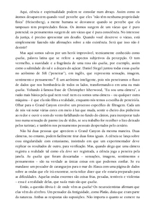 Aqui, ciência e espiritualidade podem se consolar num abraço. Assim como os
átomos desaparecem quando você percebe que eles “não têm nenhuma propriedade
física” (Heisenberg), a mente humana se desvanece quando se percebe que ela
tampouco tem propriedades físicas. Os átomos surgem de um vácuo que é puro
potencial; os pensamentos surgem de um vácuo que é pura consciência. No interesse
da justiça, é preciso apresentar um desafio. Quando você descreve o vácuo, está
simplesmente fazendo não afirmações sobre a não existência. Será que isso não é
desistir?
Mas aqui somos salvos por um herói improvável, tecnicamente conhecido como
qualia, palavra latina que se refere a aspectos subjetivos da percepção. O tom
vermelho, a suavidade e a fragrância de uma rosa são qualia, por exemplo, assim
como a salinidade do sal e a doçura do açúcar. Daniel Siegel juntou todas essas qualia
no acrônimo de Sift (“peneirar”), em inglês, que representa sensação, imagem,
sentimento e pensamento.e É um acrônimo inteligente, pois nós peneiramos o fluxo
de dados que nos bombardeia de todos os lados, transformando-o em uma ou mais
qualia. Voltando à famosa frase de Christopher Isherwood, “Eu sou uma câmera”, a
razão mais básica pela qual nem você nem eu somos uma câmera – ou qualquer outra
máquina – é que ela não filtra a realidade, enquanto nós temos a escolha de peneirá-la.
Olhar para o Grand Canyon envolve um processo específico de filtragem. Cada um
de nós vai notar várias cores em meio à luz que muda, sentir o cheiro dos pinheiros
ao redor e ouvir o som do vento farfalhando no fundo do cânion, para incorporar tudo
isso numa sensação de pasmo (ou de tédio, se seu trabalho for recolher o lixo deixado
pelos turistas), e também nos pensamentos pessoais despertados pelo cenário.
Não há duas pessoas que apreciem o Grand Canyon da mesma maneira. Duas
câmeras, no entanto, podem facilmente tirar duas fotos iguais. A ciência se lança sobre
essa singularidade com entusiasmo, insistindo em que um experimentador deve
replicar os resultados de outro, para verificação. Mas, quando alega que uma câmera
registra a realidade tal como ela deve ser registrada, a ciência joga a peneira pela
janela. As qualia que foram descartadas – sensações, imagens, sentimentos e
pensamentos – são na verdade as únicas coisas em que podemos confiar. Se eu
mandasse um pescador de caranguejos para o mar do Alasca com uma página de dados
sobre as ondas que ele irá encontrar, seria tolice dizer que ele estaria preparado para
as dificuldades. Aquelas ondas enormes são coisas frias, pesadas, temíveis e violentas
– essa é a realidade delas, que nada mais são que qualia.
Então, a questão óbvia é: de onde vêm as qualia? Os neurocientistas afirmam que
elas vêm do cérebro. Um pensador da Antiguidade, como Platão, dizia que eram parte
da natureza. Ambas as respostas são suposições. Não importa o quanto se esmere na
 