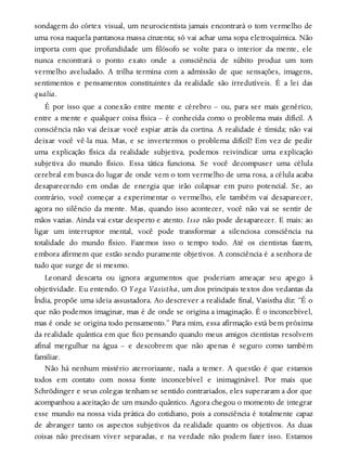sondagem do córtex visual, um neurocientista jamais encontrará o tom vermelho de
uma rosa naquela pantanosa massa cinzenta; só vai achar uma sopa eletroquímica. Não
importa com que profundidade um filósofo se volte para o interior da mente, ele
nunca encontrará o ponto exato onde a consciência de súbito produz um tom
vermelho aveludado. A trilha termina com a admissão de que sensações, imagens,
sentimentos e pensamentos constituintes da realidade são irredutíveis. É a lei das
qualia.
É por isso que a conexão entre mente e cérebro – ou, para ser mais genérico,
entre a mente e qualquer coisa física – é conhecida como o problema mais difícil. A
consciência não vai deixar você espiar atrás da cortina. A realidade é tímida; não vai
deixar você vê-la nua. Mas, e se invertermos o problema difícil? Em vez de pedir
uma explicação física da realidade subjetiva, podemos reivindicar uma explicação
subjetiva do mundo físico. Essa tática funciona. Se você decompuser uma célula
cerebral em busca do lugar de onde vem o tom vermelho de uma rosa, a célula acaba
desaparecendo em ondas de energia que irão colapsar em puro potencial. Se, ao
contrário, você começar a experimentar o vermelho, ele também vai desaparecer,
agora no silêncio da mente. Mas, quando isso acontecer, você não vai se sentir de
mãos vazias. Ainda vai estar desperto e atento. Isso não pode desaparecer. E mais: ao
ligar um interruptor mental, você pode transformar a silenciosa consciência na
totalidade do mundo físico. Fazemos isso o tempo todo. Até os cientistas fazem,
embora afirmem que estão sendo puramente objetivos. A consciência é a senhora de
tudo que surge de si mesmo.
Leonard descarta ou ignora argumentos que poderiam ameaçar seu apego à
objetividade. Eu entendo. O Yoga Vasistha, um dos principais textos dos vedantas da
Índia, propõe uma ideia assustadora. Ao descrever a realidade final, Vasistha diz: “É o
que não podemos imaginar, mas é de onde se origina a imaginação. É o inconcebível,
mas é onde se origina todo pensamento.” Para mim, essa afirmação está bem próxima
da realidade quântica em que fico pensando quando meus amigos cientistas resolvem
afinal mergulhar na água – e descobrem que não apenas é seguro como também
familiar.
Não há nenhum mistério aterrorizante, nada a temer. A questão é que estamos
todos em contato com nossa fonte inconcebível e inimaginável. Por mais que
Schrödinger e seus colegas tenham se sentido contrariados, eles superaram a dor que
acompanhou a aceitação de um mundo quântico. Agora chegou o momento de integrar
esse mundo na nossa vida prática do cotidiano, pois a consciência é totalmente capaz
de abranger tanto os aspectos subjetivos da realidade quanto os objetivos. As duas
coisas não precisam viver separadas, e na verdade não podem fazer isso. Estamos
 