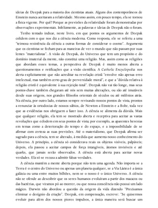 ideias de Deepak para a maioria dos cientistas atuais. Alguns dos contemporâneos de
Einstein nunca aceitaram a relatividade. Mesmo assim, em pouco tempo, ela se tornou
a física vigente. Por quê? Porque as previsões da relatividade foram demonstradas por
observações experimentais. Infelizmente, as palavras e ideias de Deepak não o foram.
Tenho tentado indicar, neste livro, em que pontos os argumentos de Deepak
colidem com o que nos diz a ciência moderna. Como resposta, ele se referiu a uma
“teimosa resistência da ciência a outras formas de considerar o cosmo”. Argumenta
que os cientistas se fecham para as maneiras de ver o mundo que não passam por suas
lentes “materialistas”. A visão de Deepak, do Universo que tem um propósito e do
domínio imaterial da mente, não constitui uma religião. Mas, assim como as religiões
que abordam esses temas, a perspectiva de Deepak é muito menos aberta a
questionamentos e retificações que a visão científica. A Catholic Encyclopedia nos
alerta explicitamente que não acreditar na revelação cristã “envolve não apenas erro
intelectual, mas também certo grau de perversidade moral”, e que a “dúvida relativa à
religião cristã é equivalente à sua rejeição total”. Deepak não vai tão longe, mas seus
pontos-chave também chegaram até nós sem muitas alterações, ou são até imutáveis
desde suas origens, nos grandes filósofos orientais de séculos ou até milênios atrás.
Na ciência, por outro lado, estamos sempre revisando nossos pontos de vista, prontos
a renunciar às ortodoxias de nossos sábios, de Newton a Einstein e a Bohr, toda vez
que as evidências nos obriguem a fazer isso. A ciência se alimenta da dúvida. Mais
que qualquer religião, ela tem se mostrado aberta e receptiva para aceitar as vastas
revoluções que eclodem em seus pontos de vista; por exemplo, as aparentes heresias
em temas como a deterioração do tempo e do espaço, e a impossibilidade de se
afirmar com certeza as suas previsões. Até o materialismo, que Deepak afirma ser
sagrado para a ciência, tem se alterado, à medida que aumenta nosso conhecimento do
Universo. A princípio, a ciência só considerava reais os objetos visíveis, palpáveis;
depois, ela passou a aceitar campos de força intangíveis, átomos invisíveis e até
quarks, que jamais serão observados. A ciência está aberta para aceitar novas
verdades. Ela só se recusa a admitir falsas verdades.
A ciência mantém a mente aberta porque não tem uma agenda. Não importa se a
Terra é o centro do Universo ou apenas um planeta qualquer, se a Via Láctea é a única
galáxia ou uma entre muitos bilhões, nem se o nosso é o único Universo. A ciência
não se ofende ao descobrir que os seres humanos evoluíram a partir dos macacos ou
das bactérias, que viramos pó ao morrer, ou que nossa consciência não possui um lado
mágico. Darwin não abordou a questão da origem da vida dizendo “Precisamos
eliminar o desígnio da criação”. Deepak, em compensação, escreve: “Se quisermos
evoluir para além dos nossos piores impulsos, a única maneira será buscar um
 