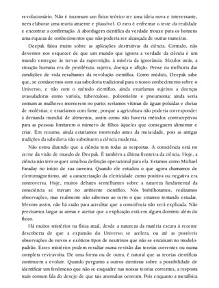 revolucionário. Não é incomum um físico teórico ter uma ideia nova e interessante,
nem elaborar uma teoria atraente e plausível. O raro é enfrentar o teste da realidade
e encontrar a confirmação. A abordagem científica da verdade trouxe para os homens
uma riqueza de conhecimentos que não poderia ser alcançada de outras maneiras.
Deepak falou muito sobre as aplicações destrutivas da ciência. Contudo, não
devemos nos esquecer de que um mundo que ignora a verdade da ciência é um
mundo entregue às trevas da superstição, à miséria da ignorância. Séculos atrás, a
situação humana era de pestilência, sujeira, doença e aflição. Pense na melhoria das
condições de vida resultantes da revolução científica. Como médico, Deepak sabe
que, se contássemos com sua sabedoria tradicional para o nosso conhecimento sobre o
Universo, e não com o método científico, ainda estaríamos sujeitos a doenças
avassaladoras como varíola, tuberculose, poliomielite e pneumonia; ainda seria
comum as mulheres morrerem no parto; seríamos vítimas de águas poluídas e cheias
de moléstias; e estaríamos com fome, porque a agricultura não poderia corresponder
à demanda mundial de alimentos, assim como não haveria métodos contraceptivos
para as pessoas limitarem o número de filhos àqueles que conseguem alimentar e
criar. Em resumo, ainda estaríamos morrendo antes da meia-idade, pois as antigas
tradições da sabedoria não substituem a ciência moderna.
Não estou dizendo que a ciência tem todas as respostas. A consciência está no
cerne da visão de mundo de Deepak. É também a última fronteira da ciência. Hoje, a
ciência não tem sequer uma boa definição operacional para ela. Estamos como Michael
Faraday no início de sua carreira. Quando ele estudou o que agora chamamos de
eletromagnetismo, até a caracterização da eletricidade como positiva ou negativa era
controversa. Hoje, muitos debates semelhantes sobre a natureza fundamental da
consciência se travam no ambiente científico. Nós bisbilhotamos, realizamos
observações, mas realmente não sabemos ao certo o que estamos tentando estudar.
Mesmo assim, não há razão para acreditar que a consciência não será explicada. Não
precisamos largar as armas e aceitar que a explicação está em algum domínio além do
físico.
Há muitos mistérios na física atual, desde a natureza da matéria escura à recente
descoberta de que a expansão do Universo se acelera, ou até as possíveis
observações de novos e exóticos tipos de neutrinos que não se encaixam no modelo-
padrão. Esses mistérios podem resultar numa revisão das teorias correntes ou numa
completa reviravolta. De uma forma ou de outra, é natural que as teorias científicas
continuem a evoluir. Quando pergunto a outros cientistas sobre a possibilidade de
identificar um fenômeno que não se enquadre nas nossas teorias correntes, a resposta
mais comum fala do desejo de que tais anomalias ocorram. Pois enquanto a metafísica
 
