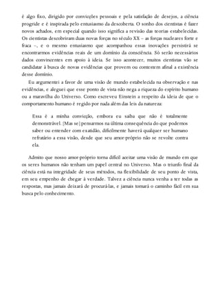 é algo fixo, dirigido por convicções pessoais e pela satisfação de desejos, a ciência
progride e é inspirada pelo entusiasmo da descoberta. O sonho dos cientistas é fazer
novos achados, em especial quando isso significa a revisão das teorias estabelecidas.
Os cientistas descobriram duas novas forças no século XX – as forças nucleares forte e
fraca –, e o mesmo entusiasmo que acompanhou essas inovações persistirá se
encontrarmos evidências reais de um domínio da consciência. Só serão necessários
dados convincentes em apoio à ideia. Se isso acontecer, muitos cientistas vão se
candidatar à busca de novas evidências que provem ou contestem afinal a existência
desse domínio.
Eu argumentei a favor de uma visão de mundo estabelecida na observação e nas
evidências, e aleguei que esse ponto de vista não nega a riqueza do espírito humano
ou a maravilha do Universo. Como escreveu Einstein a respeito da ideia de que o
comportamento humano é regido por nada além das leis da natureza:
Essa é a minha convicção, embora eu saiba que não é totalmente
demonstrável. [Mas se] pensarmos na última consequência do que podemos
saber ou entender com exatidão, dificilmente haverá qualquer ser humano
refratário a essa visão, desde que seu amor-próprio não se revolte contra
ela.
Admito que nosso amor-próprio torna difícil aceitar uma visão de mundo em que
os seres humanos não tenham um papel central no Universo. Mas o triunfo final da
ciência está na integridade de seus métodos, na flexibilidade de seu ponto de vista,
em seu empenho de chegar à verdade. Talvez a ciência nunca venha a ter todas as
respostas, mas jamais deixará de procurá-las, e jamais tomará o caminho fácil em sua
busca pelo conhecimento.
 