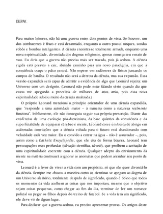 P
DEEPAK
ara muitos leitores, não há uma guerra entre dois pontos de vista. Se houver, um
dos combatentes é fraco e está desarmado, enquanto o outro possui tanques, sondas
robôs e bombas inteligentes. A ciência encontra-se totalmente armada, enquanto uma
nova espiritualidade, divorciada dos dogmas religiosos, apenas começa seu ensaio de
voo. Eu diria que a guerra não precisa mais ser travada, pois já acabou. A ciência
rígida está prestes a cair, abrindo caminho para um novo paradigma, em que a
consciência ocupa o palco central. Não espere ver cadáveres de físicos juncando os
campos de batalha. O resultado não será a derrota da ciência, mas sua expansão. Essa
versão expandida será capaz de admitir a evidência de algo que Leonard rejeita: um
Universo com um desígnio. (Leonard não pode estar falando sério quando diz que
estou me apegando a preceitos de milhares de anos atrás, pois essa nova
espiritualidade adotou muito da ciência atualizada.)
O próprio Leonard menciona o princípio orientador de uma ciência expandida,
que “responde a uma autoridade maior – à maneira como a natureza realmente
funciona”. Infelizmente, ele não conseguiu seguir sua própria prescrição. Diante das
evidências de uma evolução pós-darwiniana, da base quântica da consciência e da
superficialidade de equiparar cérebro e mente, Leonard corre em busca de abrigo em
acalentadas convicções que a ciência voltada para o futuro está abandonando com
velocidade cada vez maior. Eu o convido a entrar na água – não é assustador –, pois,
assim como a Catholic Encyclopedia, que ele cita de forma bizarra, Leonard tem
preocupações mais profundas (salvação científica, talvez?), que proíbem a aceitação de
uma espiritualidade coerente com a ciência. Qualquer adepto do enraizamento da
mente na matéria continuará a ignorar as anomalias que podem arranhar seu ponto de
vista.
Leonard é a favor de viver a vida com um propósito, só que ele quer divorciá-lo
da ciência. Sempre me chocou a maneira como os cientistas se apegam ao dogma de
um Universo aleatório, totalmente despido de significado, quando é óbvio que todos
os momentos da vida acolhem as coisas que nos importam, mesmo que o objetivo
sejam coisas pequenas, como chegar ao fim do dia, terminar de ler um romance
policial ou pegar os filhos depois do treino de futebol. Se a vida tem um significado,
ele deve vir de algum lugar.
Para declarar que a guerra acabou, eu preciso apresentar provas. Os artigos deste
 
