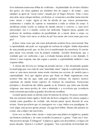 livro indicaram numerosas trilhas de evidências – da plasticidade do cérebro à fluidez
dos genes, do vácuo quântico aos domínios fora do espaço e do tempo – para
satisfazer ao apelo de “novas visões”, lançado por sir Roger Penrose. Vinte e cinco
anos atrás, meus colegas médicos, em Boston, se recusavam a acreditar numa conexão
entre mente e corpo. Agora já não há dúvida de que nossos pensamentos,
sentimentos e estados de espírito se transmitem a todas as células do corpo. A
membrana celular recebe as notícias do mundo interior e exterior, e, num nível
microscópio, isso é o mundo, escrito nas moléculas. Naquela época, quando um
professor de medicina zombava da possibilidade de a mente afetar o corpo, eu
replicava: “Como você mexe os dedos do pé? Sua mente não envia sinais para seus
pés?”
Já disse várias vezes que não estou defendendo nenhum Deus convencional. Mas
a espiritualidade não pode ser segregada da essência da religião. Ambas dependem
de uma jornada pessoal, que, no fim, leva à transformação da consciência. O convite
para iniciar essa jornada vem da própria realidade. Acredito firmemente que a
realidade quer ser conhecida, e que a evolução humana atende a esse chamado. A
ciência é uma resposta, mas não esgota o assunto; a espiritualidade também é uma
resposta válida.
A ciência não deveria ser inimiga da jornada interior, e fico desanimado quando
Leonard julga que essa visão de uma “autoridade maior” impede a exploração interna,
como se uma mesa movente numa sessão vitoriana nos servisse de modelo para a
espiritualidade. Será que alguém pensa que Buda ou Platão organizavam essas
sessões? Mas não há, aqui, razão para grandes retóricas. Os maiores mestres
espirituais do mundo foram espécies de Einstein da consciência. Forneceram
princípios e descobertas tão válidos quando os de Einstein, que tinha suas dúvidas
religiosas, mas nunca perdeu de vista a admiração e a reverência que reconhecia
como essenciais para todas as grandes descobertas científicas.
Leonard aposta muito na dúvida como ferramenta da ciência. Só posso concordar.
Mas um ceticismo muito rígido e hostil não faz bem a ninguém. Os céticos ocupam a
estrada como guardiões da verdade: não deixam passar quem discorda de seus
termos. Nunca percebem que só conseguem ver o que indica seus paradigmas. Se
você julgar uma pessoa apenas porque ela joga bem bilhar, Mozart não passaria no
exame, mas a culpa é das suas lentes.
Certa vez, eu falava sobre mente e corpo para uma plateia na Inglaterra, quando
um homem estridente e de rosto vermelho levantou-se e gritou: “Tudo isso é lixo.
Não prestem atenção. É bobagem!” A plateia se agitou com desconforto, eu fiquei um
pouco chocado. “Quem é o senhor?”, perguntei. “Sou o presidente da Sociedade dos
 
