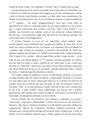 Céticos do Reino Unido”, ele respondeu. “Duvido”, falei. E a plateia caiu na risada.
Leonard chega perto de aderir à Sociedade para a Supressão da Curiosidade, que
é aonde leva o manto do ceticismo. Mas imagino que ele seja orientado pelo respeito
e pela reverência, como Einstein, portanto, vou falar sobre essas características. No
instante do big bang, parece que as leis da natureza surgiram em aproximadamente
10−43 segundo – um átimo inimaginavelmente curto para reunir todos os
ingredientes do Universo conhecido dentro de um espaço trilhões de vezes menor
que o tempo transcorrido para terminar esta frase. Nada existia durante a “era
quântica” que precedeu esse instante, a não ser um oceano de energia turbulenta.
Mesmo isso é conceitualmente frágil, pois não havia leis da natureza, portanto, não
existia nada como o eletromagnetismo.
O cérebro humano, se você for um materialista estrito, também estava
predeterminado, nessa turbulenta sopa energética de bilhões de anos atrás. Se for
assim, nós somos o produto do que veio depois: esse espantoso Universo afinado em
si mesmo, onde dezenas de constantes se entrosam com perfeição, de modo que
qualquer mudança de uma parte em 1 bilhão teria arruinado todo o empreendimento.
Você é capaz de ler e pensar – além de jogar bilhar ou fazer o jogo do amor – só em
razão do que veio depois daquele 10−43 segundo. Sem luz, gravidade ou elétrons,
para não falar em tempo e espaço, nenhum de nós estaria aqui. O que existia antes
não pode ser conhecido, e apenas por essa razão a ciência já fica reduzida a conjecturas
não menos fantasiosas do que as que proponho. Quando debatemos sobre a origem
do cosmo, o campo do jogo fica mais plano a cada dia.
Na verdade, chamar de fantasioso é pouco. O materialismo não pode se aventurar
em lugar nenhum antes da criação da matéria. A objetividade não pode se aventurar
em canto algum antes de haver objetos para observar. Se o destino do Universo foi
decidido num único momento, por que não pode ter sido um momento criativo? O
trovejante “Não!” de Leonard faz pouco sentido. Não quero dizer que o método dele
vá nos levar a lugar nenhum. Nossa subjetividade nos conecta com o impulso
primordial de fazer alguma coisa a partir do nada; de outra forma, nos privaremos da
criatividade, da inteligência profunda e do livre-arbítrio.
Pessoas normais não vão desistir de suas emoções e inspirações só porque a
ciência torce o nariz para a subjetividade. A ciência não deveria ser tão suscetível e
defensiva. Não haverá vândalos invadindo seus laboratórios para atirar Bíblias nos
equipamentos. Apesar das reacionárias atividades religiosas periféricas, todos
aceitamos que a ciência representa algo incrivelmente bom e progressista. A torre de
marfim seria um substituto moderno para a cidade sagrada em cima de uma colina,
 