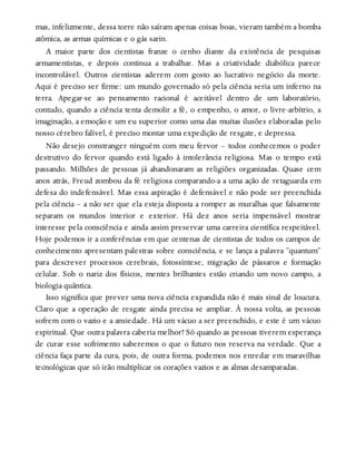 mas, infelizmente, dessa torre não saíram apenas coisas boas, vieram também a bomba
atômica, as armas químicas e o gás sarin.
A maior parte dos cientistas franze o cenho diante da existência de pesquisas
armamentistas, e depois continua a trabalhar. Mas a criatividade diabólica parece
incontrolável. Outros cientistas aderem com gosto ao lucrativo negócio da morte.
Aqui é preciso ser firme: um mundo governado só pela ciência seria um inferno na
terra. Apegar-se ao pensamento racional é aceitável dentro de um laboratório,
contudo, quando a ciência tenta demolir a fé, o empenho, o amor, o livre-arbítrio, a
imaginação, a emoção e um eu superior como uma das muitas ilusões elaboradas pelo
nosso cérebro falível, é preciso montar uma expedição de resgate, e depressa.
Não desejo constranger ninguém com meu fervor – todos conhecemos o poder
destrutivo do fervor quando está ligado à intolerância religiosa. Mas o tempo está
passando. Milhões de pessoas já abandonaram as religiões organizadas. Quase cem
anos atrás, Freud zombou da fé religiosa comparando-a a uma ação de retaguarda em
defesa do indefensável. Mas essa aspiração é defensável e não pode ser preenchida
pela ciência – a não ser que ela esteja disposta a romper as muralhas que falsamente
separam os mundos interior e exterior. Há dez anos seria impensável mostrar
interesse pela consciência e ainda assim preservar uma carreira científica respeitável.
Hoje podemos ir a conferências em que centenas de cientistas de todos os campos de
conhecimento apresentam palestras sobre consciência, e se lança a palavra “quantum”
para descrever processos cerebrais, fotossíntese, migração de pássaros e formação
celular. Sob o nariz dos físicos, mentes brilhantes estão criando um novo campo, a
biologia quântica.
Isso significa que prever uma nova ciência expandida não é mais sinal de loucura.
Claro que a operação de resgate ainda precisa se ampliar. À nossa volta, as pessoas
sofrem com o vazio e a ansiedade. Há um vácuo a ser preenchido, e este é um vácuo
espiritual. Que outra palavra caberia melhor? Só quando as pessoas tiverem esperança
de curar esse sofrimento saberemos o que o futuro nos reserva na verdade. Que a
ciência faça parte da cura, pois, de outra forma, podemos nos enredar em maravilhas
tecnológicas que só irão multiplicar os corações vazios e as almas desamparadas.
 