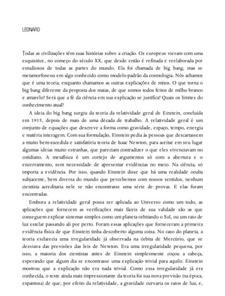 T
LEONARD
odas as civilizações têm suas histórias sobre a criação. Os europeus vieram com uma
esquisitice, no começo do século XX, que desde então é refinada e reelaborada por
estudiosos de todas as partes do mundo. Ela foi chamada de big bang, mas se
metamorfoseou em algo conhecido como modelo-padrão da cosmologia. Nós achamos
que é uma teoria, enquanto chamamos as outras explicações de mitos. O que torna o
big bang diferente da proposta dos maias, de que somos todos feitos de milho branco
e amarelo? Será que a fé da ciência em sua explicação se justifica? Quais os limites do
conhecimento atual?
A ideia do big bang surgiu da teoria da relatividade geral de Einstein, concluída
em 1915, depois de mais de uma década de trabalho. A relatividade geral é um
conjunto de equações que descreve a forma como gravidade, espaço, tempo, energia
e matéria interagem. Com sua formulação, Einstein pedia às pessoas que descartassem
a muito bem-sucedida e satisfatória teoria de Isaac Newton, para aceitar em seu lugar
algumas ideias muito estranhas, que pareciam contradizer o que eles vivenciavam no
cotidiano. A metafísica é um cortejo de argumentos só com a abertura e o
encerramento, sem necessidade de apresentar evidências no meio. Na ciência, só
importa a evidência. Por isso, quando Einstein disse que há uma realidade oculta
subjacente, bem diversa do mundo que percebemos com nossos sentidos, nenhum
cientista acreditaria nele se não encontrasse uma série de provas. E elas foram
encontradas.
Embora a relatividade geral possa ser aplicada ao Universo como um todo, as
aplicações que fornecem as verificações mais fáceis de sua validade são as que
conseguem explicar sistemas simples como um planeta orbitando o Sol, ou um raio de
luz estelar passando ali por perto. Foram essas aplicações que forneceram a primeira
evidência física de que Einstein tinha descoberto alguma coisa. No caso do planeta, a
teoria esclarecia uma irregularidade já observada na órbita de Mercúrio, que se
desviava das previsões das leis de Newton. Era uma irregularidade pequena, por
isso, a maioria dos cientistas antes de Einstein simplesmente coçou a cabeça,
esperando que algum dia se encontrasse uma explicação trivial para aquilo. Einstein
mostrou que a explicação não era nada trivial. Como essa irregularidade já era
conhecida, o teste ainda mais impressionante da teoria foi sua nova previsão (na época,
espantosa) de que, por efeito da relatividade, a gravidade curvaria os raios de luz, e,
 