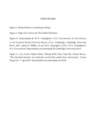 Créditos das figuras
Figura 2. Richard Russel, Gettysburg College.
Figura 3. Edge City/Universal/The Kobal Collection.
Figura 10. Reproduzida de W.N. Cottingham e D.A. Greenwood, An Introduction
to the Standard Model of Particle Physics, 2ª ed., Cambridge, Cambridge University
Press, 2007, apud J.A. Shifflet, 28 jul 2010. Copyright © 2007, W.N. Cottingham e
D.A. Greenwood. Reproduzida com autorização da Cambridge University Press.
Figura 11. Leo Gross, Fabian Mohn, Nikolaj Moll, Peter Liljeroth, Gehart Meyer,
“The chemical structure of a molecule resolved by atomic force microscope”, Science
Magazine, 1º ago 2009. Reproduzida com autorização da AAAS.
 