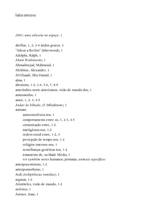 Índice remissivo
2001: uma odisseia no espaço, 1
abelhas, 1, 2, 3-4 ácidos graxos, 3
“Adeus a Berlim” (Isherwood), 1
Adolphs, Ralph, 1
Aham Brahmasmi, 1
Ahmadinejad, Mahmoud, 1
Alekhine, Alexander, 1
Al-Ghazali, Abu Hamid, 1
alma, 1
altruísmo, 1-2, 3-4, 5-6, 7, 8-9
ameríndios norte-americanos, visão de mundo dos, 1
aminoácidos, 1
amor, 1, 2, 3, 4-5
Andar do bêbado, O (Mlodinow), 1
animais:
autoconsciência nos, 1
comportamento entre os, 1, 2-3, 4-5
comunicação entre, 1-2
inteligência nos, 1-2
ordem social entre, 1-2, 3
percepção de tempo nos, 1-2
relógios internos nos, 1
semelhanças genéticas nos, 1-2
tratamento de, na Idade Média, 1
ver também seres humanos; primatas; animais específicos
antropocentrismo, 1-2
antropomorfismo, 1
Ardi (Ardipithecus ramidus), 1
arganaz, 1-2
Aristóteles, visão de mundo, 1-2
arsênico, 1
Asimov, Isaac, 1
 