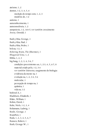ateísmo, 1, 2
átomos, 1-2, 3, 4, 5, 6
medição do tempo com, 1, 2, 3
modelos de, 1-2
autismo, 1
autoconhecimento, 1
autoconsciência, 1, 2
autopoiesis, 1-2, 164-5; ver também crescimento
Avery, Oswald, 1
Bach-y-Rita, George, 1
Bach-y-Rita, Paul, 1
Bach-y-Rita, Pedro, 1
beleza, 1-2, 3
Believing Brain, The (Shermer), 1
Bhagavad Gita, 1, 2
Bíblia, 1, 2, 3
big bang, 1, 2, 3, 4, 5-6, 7
condições preexistentes ao, 1, 2-3, 4, 5, 6-7, 8
material criado pelo, 1-2, 3-4
ver também Universo, surgimento do biologia:
evidência da mente na, 1
evolução na, 1, 2, 3-4, 5-6
molecular, 1
percepção de tempo na, 1
quântica, 1
vida na, 1-2
bisfenol A, 1
Blackburn, Elizabeth, 1
Blake, William, 1
Bohm, David, 1
Bohr, Niels, 1-2, 3, 4
Boltzmann, Ludwig, 1
Boole, George, 1
BrainPort, 1
Buda, 1, 2, 3, 4, 5, 6, 7
Bunsen, Robert, 1
Bush, George W., 1
 