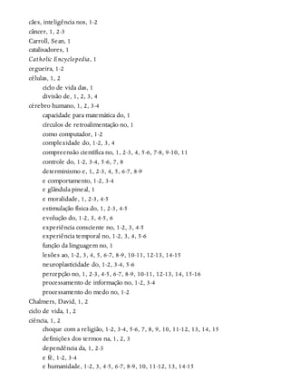 cães, inteligência nos, 1-2
câncer, 1, 2-3
Carroll, Sean, 1
catalisadores, 1
Catholic Encyclopedia, 1
cegueira, 1-2
células, 1, 2
ciclo de vida das, 1
divisão de, 1, 2, 3, 4
cérebro humano, 1, 2, 3-4
capacidade para matemática do, 1
círculos de retroalimentação no, 1
como computador, 1-2
complexidade do, 1-2, 3, 4
compreensão científica no, 1, 2-3, 4, 5-6, 7-8, 9-10, 11
controle do, 1-2, 3-4, 5-6, 7, 8
determinismo e, 1, 2-3, 4, 5, 6-7, 8-9
e comportamento, 1-2, 3-4
e glândula pineal, 1
e moralidade, 1, 2-3, 4-5
estimulação física do, 1, 2-3, 4-5
evolução do, 1-2, 3, 4-5, 6
experiência consciente no, 1-2, 3, 4-5
experiência temporal no, 1-2, 3, 4, 5-6
função da linguagem no, 1
lesões ao, 1-2, 3, 4, 5, 6-7, 8-9, 10-11, 12-13, 14-15
neuroplasticidade do, 1-2, 3-4, 5-6
percepção no, 1, 2-3, 4-5, 6-7, 8-9, 10-11, 12-13, 14, 15-16
processamento de informação no, 1-2, 3-4
processamento do medo no, 1-2
Chalmers, David, 1, 2
ciclo de vida, 1, 2
ciência, 1, 2
choque com a religião, 1-2, 3-4, 5-6, 7, 8, 9, 10, 11-12, 13, 14, 15
definições dos termos na, 1, 2, 3
dependência da, 1, 2-3
e fé, 1-2, 3-4
e humanidade, 1-2, 3, 4-5, 6-7, 8-9, 10, 11-12, 13, 14-15
 