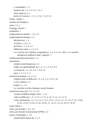 e moralidade, 1, 2
fracassos da, 1-2, 3-4, 5-6, 7, 8, 9
observação na, 1-2
ponto de vista da, 1, 2, 3, 4, 5-6, 7, 8, 9-10
Clarke, Arthur, 1
coelhos do Himalaia, 1
coma, 1-2, 3
Comings, David, 1
compaixão, 1
comportamento animal, 1, 2-3, 4-5
comportamento humano, 1-2
altruísmo no, 1, 2
cérebro e, 1-2, 3-4
genética e, 1, 2-3, 4-5
influências sobre o, 1-2, 3-4
ver também livre-arbítrio computadores, 1-2, 3-4, 5-6, 240-1; ver também
inteligência artificial Comte, Auguste, 7
condicionamento pavloviano, 1, 2
consciência:
compreensão humana da, 1-2
ênfase na espiritualidade da, 1, 2, 3, 4, 5, 6-7, 8-9
evolução da, 1-2, 3-4, 5-6, 7, 8-9, 10
pura, 1, 2, 3-4, 5, 6
consciência humana, 1-2, 3, 4-5
compreensão científica da, 1-2, 3-4, 5, 6, 7-8, 9, 10
e livre-arbítrio, 1-2
tempo e, 1, 2-3
ver também cérebro humano; mente humana
consciência universal, 1-2, 3-4, 5-6
crenças científicas antigas sobre, 1, 2-3
visão científica da, 1, 2, 3, 4-5, 6, 7-8, 9, 10, 11-12, 13, 14-15
visão espiritual da, 1-2, 3-4, 5-6, 7, 8, 9, 10-11, 12-13, 14, 15, 16, 17-18, 19-20,
21-22, 23-24, 25-26, 27-28, 29-30, 31, 32-33, 34, 35, 36-37, 38-39
corpo caloso, 1
córtex pré-frontal, 1, 2-3, 4-5
córtex pré-frontal ventromedial (CPVM), 1-2
cosmo, cosmologia, 1, 2-3
características físicas do, 1-2, 3
 