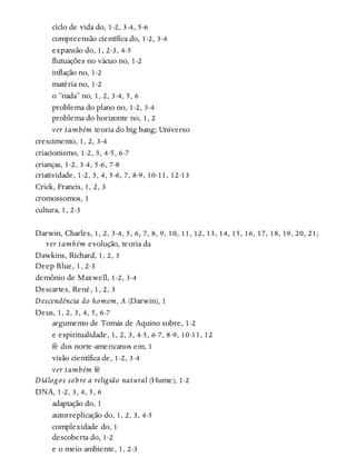 ciclo de vida do, 1-2, 3-4, 5-6
compreensão científica do, 1-2, 3-4
expansão do, 1, 2-3, 4-5
flutuações no vácuo no, 1-2
inflação no, 1-2
matéria no, 1-2
o “nada” no, 1, 2, 3-4, 5, 6
problema do plano no, 1-2, 3-4
problema do horizonte no, 1, 2
ver também teoria do big bang; Universo
crescimento, 1, 2, 3-4
criacionismo, 1-2, 3, 4-5, 6-7
crianças, 1-2, 3-4, 5-6, 7-8
criatividade, 1-2, 3, 4, 5-6, 7, 8-9, 10-11, 12-13
Crick, Francis, 1, 2, 3
cromossomos, 1
cultura, 1, 2-3
Darwin, Charles, 1, 2, 3-4, 5, 6, 7, 8, 9, 10, 11, 12, 13, 14, 15, 16, 17, 18, 19, 20, 21;
ver também evolução, teoria da
Dawkins, Richard, 1, 2, 3
Deep Blue, 1, 2-3
demônio de Maxwell, 1-2, 3-4
Descartes, René, 1, 2, 3
Descendência do homem, A (Darwin), 1
Deus, 1, 2, 3, 4, 5, 6-7
argumento de Tomás de Aquino sobre, 1-2
e espiritualidade, 1, 2, 3, 4-5, 6-7, 8-9, 10-11, 12
fé dos norte-americanos em, 1
visão científica de, 1-2, 3-4
ver também fé
Diálogos sobre a religião natural (Hume), 1-2
DNA, 1-2, 3, 4, 5, 6
adaptação do, 1
autorreplicação do, 1, 2, 3, 4-5
complexidade do, 1
descoberta do, 1-2
e o meio ambiente, 1, 2-3
 