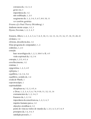 estrutura do, 1-2, 3, 4
genes no, 1
importância do, 1-2
não codificação, 1, 2-3
surgimento do, 1, 2, 3-4, 5, 6-7, 8-9, 10, 11
ver também genética
Dreams of a Final Theory (Weinberg), 1
dualismo mente-corpo, 1-2, 3
Dyson, Freeman, 1, 2, 3, 4, 5
Einstein, Albert, 1, 2, 3, 4, 5, 6, 7, 8, 9, 10, 11, 12, 13, 14, 15, 16, 17, 18, 19, 20, 21
elefantes, 1-2
elétrons, descoberta dos, 1-2
Eliza (programa de computador), 1, 2
embriões, 1, 2-3
emoção:
base neurológica da, 1, 2, 3, 304-5 e fé, 4-5
visão espiritual da, 1-2, 3-4
entropia, 1, 2-3, 4-5, 6
envelhecimento, 1-2
enzimas, 1
epigenética, 1, 2, 3, 4-5
epilepsia, 1
equilíbrio, 1-2, 3-4, 5-6
equilíbrio, sentido de, 1-2
escala de Planck, 1
espectroscópio, 1
espiritualidade:
disciplinas na, 1-2, 3, 4-5, 6
e Deus, 1, 2, 3, 4, 5, 6, 7-8, 9-10, 11, 12, 13, 14
ensinamentos da, 1, 2, 3-4, 5
fracassos da, 1, 2, 3-4
importância da consciência na, 1, 2, 3, 4, 5
impulso humano para a, 1-2
objeções científicas à, 1-2
ponto de vista ou visões de mundo da, 1, 2-3, 4, 5, 6-7, 8, 9
princípios da, 1-2, 3-4, 5
satisfação pessoal e, 1
 