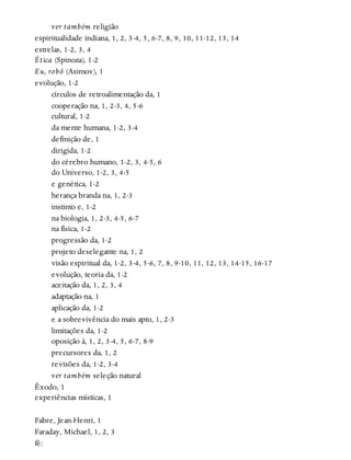 ver também religião
espiritualidade indiana, 1, 2, 3-4, 5, 6-7, 8, 9, 10, 11-12, 13, 14
estrelas, 1-2, 3, 4
Ética (Spinoza), 1-2
Eu, robô (Asimov), 1
evolução, 1-2
círculos de retroalimentação da, 1
cooperação na, 1, 2-3, 4, 5-6
cultural, 1-2
da mente humana, 1-2, 3-4
definição de, 1
dirigida, 1-2
do cérebro humano, 1-2, 3, 4-5, 6
do Universo, 1-2, 3, 4-5
e genética, 1-2
herança branda na, 1, 2-3
instinto e, 1-2
na biologia, 1, 2-3, 4-5, 6-7
na física, 1-2
progressão da, 1-2
projeto deselegante na, 1, 2
visão espiritual da, 1-2, 3-4, 5-6, 7, 8, 9-10, 11, 12, 13, 14-15, 16-17
evolução, teoria da, 1-2
aceitação da, 1, 2, 3, 4
adaptação na, 1
aplicação da, 1-2
e a sobrevivência do mais apto, 1, 2-3
limitações da, 1-2
oposição à, 1, 2, 3-4, 5, 6-7, 8-9
precursores da, 1, 2
revisões da, 1-2, 3-4
ver também seleção natural
Êxodo, 1
experiências místicas, 1
Fabre, Jean-Henri, 1
Faraday, Michael, 1, 2, 3
fé:
 