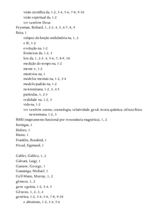 visão científica da, 1-2, 3-4, 5-6, 7-8, 9-10
visão espiritual da, 1-2
ver também Deus
Feynman, Richard, 1, 2-3, 4, 5, 6-7, 8, 9
física, 1
colapso da função ondulatória na, 1, 2
e fé, 1-2
evolução na, 1-2
fronteiras da, 1-2, 3
leis da, 1, 2-3, 4, 5-6, 7, 8-9, 10
medição do tempo na, 1-2
mente e, 1-2
mistérios na, 1
modelos mentais na, 1-2, 3-4
modelo-padrão na, 1-2
newtoninana, 1-2, 3, 4-5
partículas, 1, 2-3
realidade na, 1-2, 3
vida na, 1-2
ver também cosmo, cosmologia; relatividade geral; teoria quântica; ciência física
newtoniana, 1-2, 3
fMRI (mapeamento funcional por ressonância magnética), 1, 2
formigas, 1
fósforo, 1
fótons, 1
Franklin, Rosalind, 1
Freud, Sigmund, 1
Galilei, Galileu, 1, 2
Galvani, Luigi, 1
Gamow, George, 1
Gazzaniga, Michael, 1
Gell-Mann, Murray, 1, 2
gêmeos, 1, 2
gene egoísta, 1-2, 3-4, 5
Gênesis, 1, 2, 3, 4
genética, 1-2, 3-4, 5-6, 7-8, 9-10
e altruísmo, 1-2, 3-4, 5-6
 