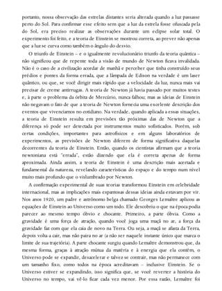 portanto, nossa observação das estrelas distantes seria alterada quando a luz passasse
perto do Sol. Para confirmar esse efeito sem que a luz da estrela fosse ofuscada pela
do Sol, era preciso realizar as observações durante um eclipse solar total. O
experimento foi feito, e a teoria de Einstein se mostrou correta, ao prever não apenas
que a luz se curva como também o ângulo do desvio.
O triunfo de Einstein – e o igualmente revolucionário triunfo da teoria quântica –
não significou que de repente toda a visão de mundo de Newton ficava invalidada.
Não é o caso de a civilização acordar de manhã e perceber que tinha construído seus
prédios e pontes da forma errada, que a lâmpada de Edison na verdade é um laser
quântico, ou que, se você dirigir mais rápido que a velocidade da luz, nunca mais vai
precisar de creme antirrugas. A teoria de Newton já havia passado por muitos testes
e, à parte o problema da órbita de Mercúrio, nunca falhou; mas as ideias de Einstein
não negavam o fato de que a teoria de Newton fornecia uma excelente descrição dos
eventos que vivenciamos no cotidiano. Na verdade, quando aplicada a essas situações,
a teoria de Einstein resulta em previsões tão próximas das de Newton que a
diferença só pode ser detectada por instrumentos muito sofisticados. Porém, sob
certas condições, importantes para astrofísicos e em alguns laboratórios de
experimentos, as previsões de Newton diferem de forma significativa daquelas
decorrentes da teoria de Einstein. Então, quando os cientistas afirmam que a teoria
newtoniana está “errada”, estão dizendo que ela é correta apenas de forma
aproximada. Ainda assim, a teoria de Einstein é uma descrição mais acertada e
fundamental da natureza, revelando características do espaço e do tempo num nível
muito mais profundo que o vislumbrado por Newton.
A confirmação experimental de suas teorias transformou Einstein em celebridade
internacional, mas as implicações mais espantosas dessas ideias ainda estavam por vir.
Nos anos 1920, um padre e astrônomo belga chamado Georges Lemaître aplicou as
equações de Einstein ao Universo como um todo. Ele descobriu o que na época podia
parecer ao mesmo tempo óbvio e chocante. Primeiro, a parte óbvia. Como a
gravidade é uma força de atração, quando você joga uma maçã no ar, a força da
gravidade faz com que ela caia de novo na Terra. Ou seja, a maçã se afasta da Terra,
depois volta a cair, mas não paira no ar (a não ser naquele instante único que marca o
limite de sua trajetória). A parte chocante surgiu quando Lemaître demonstrou que, da
mesma forma, graças à atração mútua da matéria e à energia que ela contém, o
Universo pode se expandir, desacelerar e talvez se contrair, mas não permanece com
um tamanho fixo, como todos na época acreditavam – inclusive Einstein. Se o
Universo estiver se expandindo, isso significa que, se você reverter a história do
Universo no tempo, vai vê-lo ficar cada vez menor. Por essa razão, Lemaître foi
 