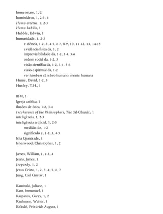 homeostase, 1, 2
hominídeos, 1, 2-3, 4
Homo erectus, 1, 2-3
Homo habilis, 1
Hubble, Edwin, 1
humanidade, 1, 2-3
e ciência, 1-2, 3, 4-5, 6-7, 8-9, 10, 11-12, 13, 14-15
evidência física da, 1, 2
imprevisibilidade da, 1-2, 3-4, 5-6
ordem social da, 1-2, 3
visão científica da, 1-2, 3-4, 5-6
visão espiritual da, 1-2
ver também cérebro humano; mente humana
Hume, David, 1-2, 3
Huxley, T.H., 1
IBM, 1
Igreja católica, 1
ilusões de ótica, 1-2, 3-4
Incoherence of the Philosophers, The (Al-Ghazali), 1
inteligência, 1, 2-3
inteligência artificial, 1, 2-3
medidas de, 1-2
significado e, 1-2, 3, 4-5
Isha Upanixade, 1
Isherwood, Christopher, 1, 2
James, William, 1, 2-3, 4
Jeans, James, 1
Jeopardy, 1, 2
Jesus Cristo, 1, 2, 3, 4, 5, 6, 7
Jung, Carl Gustav, 1
Kaminski, Juliane, 1
Kant, Immanuel, 1
Kasparov, Garry, 1, 2
Kaufmann, Walter, 1
Kekulé, Friedrich August, 1
 