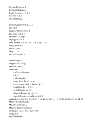 Kepler, Johannes, 1
Kirchhoff, Gustav, 1
Koch, Christof, 1, 2, 3, 4
Krishna, 1, 2, 3
Krishnamurti, J., 1
Lamarck, Jean-Baptiste, 1, 2
Lao-tsé, 1
Laplace, Pierre-Simon, 1
Led Zeppelin, 1-2
Lemaître, Georges, 1
linguagem, 1-2, 3
livre-arbítrio, 1-2, 3-4, 5-6, 7, 8, 9, 10, 11-12
Lloyd, Seth, 1-2
Loewi, Otto, 1
Lucy, 1, 2-3
luz, curvatura da, 1
manifestação, 1
máquina de Turing, 1
Marshall, Barry, 1
matemática, 1, 2
e cérebro humano, 1
e fé, 1
e observação, 1
importância da, 1-2, 3, 4
incorporação das leis da física à, 1
limitações da, 1, 2, 3-4
probabilidade na, 1-2
sistemas lógicos na, 1-2, 3-4
suposições não provadas na, 1, 2-3
materialismo, 1, 2-3, 4-5, 6, 7, 8, 9, 10, 11, 12-13, 14, 15, 16, 17-18, 19, 20, 21, 22-23
Maxwell, James Clerk, 1
McCullers, Carson, 1
Médicos Sem Fronteiras, 1
meditação, 1-2, 3, 4-5, 6-7, 8, 9-10
medo, 1-2
meio ambiente:
 