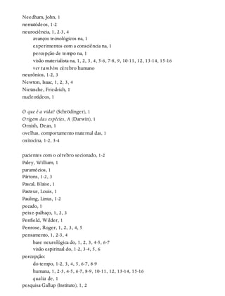 Needham, John, 1
nematódeos, 1-2
neurociência, 1, 2-3, 4
avanços tecnológicos na, 1
experimentos com a consciência na, 1
percepção de tempo na, 1
visão materialista na, 1, 2, 3, 4, 5-6, 7-8, 9, 10-11, 12, 13-14, 15-16
ver também cérebro humano
neurônios, 1-2, 3
Newton, Isaac, 1, 2, 3, 4
Nietzsche, Friedrich, 1
nucleotídeos, 1
O que é a vida? (Schrödinger), 1
Origem das espécies, A (Darwin), 1
Ornish, Dean, 1
ovelhas, comportamento maternal das, 1
oxitocina, 1-2, 3-4
pacientes com o cérebro secionado, 1-2
Paley, William, 1
paramécios, 1
Pártons, 1-2, 3
Pascal, Blaise, 1
Pasteur, Louis, 1
Pauling, Linus, 1-2
pecado, 1
peixe-palhaço, 1, 2, 3
Penfield, Wilder, 1
Penrose, Roger, 1, 2, 3, 4, 5
pensamento, 1, 2-3, 4
base neurológica do, 1, 2, 3, 4-5, 6-7
visão espiritual do, 1-2, 3-4, 5, 6
percepção:
do tempo, 1-2, 3, 4, 5, 6-7, 8-9
humana, 1, 2-3, 4-5, 6-7, 8-9, 10-11, 12, 13-14, 15-16
qualia de, 1
pesquisa Gallup (Instituto), 1, 2
 