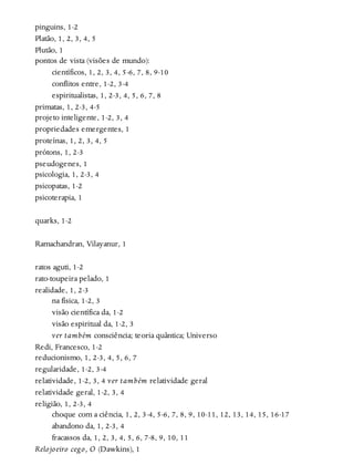 pinguins, 1-2
Platão, 1, 2, 3, 4, 5
Plutão, 1
pontos de vista (visões de mundo):
científicos, 1, 2, 3, 4, 5-6, 7, 8, 9-10
conflitos entre, 1-2, 3-4
espiritualistas, 1, 2-3, 4, 5, 6, 7, 8
primatas, 1, 2-3, 4-5
projeto inteligente, 1-2, 3, 4
propriedades emergentes, 1
proteínas, 1, 2, 3, 4, 5
prótons, 1, 2-3
pseudogenes, 1
psicologia, 1, 2-3, 4
psicopatas, 1-2
psicoterapia, 1
quarks, 1-2
Ramachandran, Vilayanur, 1
ratos aguti, 1-2
rato-toupeira pelado, 1
realidade, 1, 2-3
na física, 1-2, 3
visão científica da, 1-2
visão espiritual da, 1-2, 3
ver também consciência; teoria quântica; Universo
Redi, Francesco, 1-2
reducionismo, 1, 2-3, 4, 5, 6, 7
regularidade, 1-2, 3-4
relatividade, 1-2, 3, 4 ver também relatividade geral
relatividade geral, 1-2, 3, 4
religião, 1, 2-3, 4
choque com a ciência, 1, 2, 3-4, 5-6, 7, 8, 9, 10-11, 12, 13, 14, 15, 16-17
abandono da, 1, 2-3, 4
fracassos da, 1, 2, 3, 4, 5, 6, 7-8, 9, 10, 11
Relojoeiro cego, O (Dawkins), 1
 