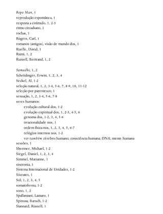 Repo Man, 1
reprodução espontânea, 1
resposta a estímulo, 1, 2-3
ritmo circadiano, 1
rochas, 1
Rogers, Carl, 1
romanos (antigos), visão de mundo dos, 1
Ruelle, David, 1
Rumi, 1, 2
Russell, Bertrand, 1, 2
Samadhi, 1, 2
Schrödinger, Erwin, 1, 2, 3, 4
Seckel, Al, 1-2
seleção natural, 1, 2, 3-4, 5-6, 7, 8-9, 10, 11-12
seleção por parentesco, 1
sensação, 1, 2, 3-4, 5-6, 7-8
seres humanos:
evolução cultural dos, 1-2
evolução espiritual dos, 1, 2-3, 4-5, 6
genoma dos, 1-2, 3, 4, 5-6
irracionalidade nos, 1
ordem física nos, 1, 2, 3, 4, 5, 6-7
relógios internos nos, 1-2
ver também cérebro humano; consciência humana; DNA; mente humana
sessões, 1
Shermer, Michael, 1-2
Siegel, Daniel, 1, 2, 3, 4
Simmel, Marianne, 1
sincronia, 1
Sistema Internacional de Unidades, 1-2
Sócrates, 1
Sol, 1, 2, 3, 4, 5
somatofrenia, 1-2
sono, 1, 2
Spallanzani, Lazzaro, 1
Spinoza, Baruch, 1-2
Stannard, Russell, 1
 