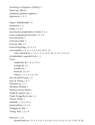 Stumbling on Happiness (Gilbert), 1
Sturtevant, Alfred, 1
substâncias químicas orgânicas, 1
supernovas, 1, 2, 3
Tagore, Rabindranath, 1-2
telomerase, 1, 2
tempo, 1-2, 3-4
teorema da incompletude de Gödel, 1-2, 3
teoria computacional da mente, 1-2, 3-4
teoria da mente, 1
teoria das cordas, 1
teoria de tudo, 1-2
teoria do big bang, 1-2, 3, 4, 5
teoria quântica, 1-2, 3, 4, 5, 6-7, 8-9, 10-11, 12
visão espiritual da, 1, 2, 3, 4, 5, 6, 7-8, 9, 10, 11, 12, 13-14, 15
termodinâmica, segunda lei da, 1, 2
Terra:
composição da, 1, 2, 3, 4-5, 6
ecologia da, 1-2
entropia na, 1
forma da, 1-2, 3-4
vida na, 1, 2, 3, 4, 5, 6, 7-8
teste de Koch-Tononi, 1-2
teste de Turing, 1-2, 3
Thomson, J.J., 1, 2
Thomson, William, 1
Thoreau, Henry David, 1
Tomás de Aquino, são, 1
Tomé, Evangelho de são, 1, 2
Tononi, Giulio, 1
totalidade, 1, 2, 3, 4-5, 6
transcendência, 1-2, 3-4
Triângulo de Afar, 1
Turing, Alan, 1, 2, 3-4
Universo, 1, 2-3
aleatoriedade no, 1-2, 3, 4, 5, 6, 7, 8, 9-10, 11-12, 13-14, 15, 16, 17-18, 19, 20,
 
