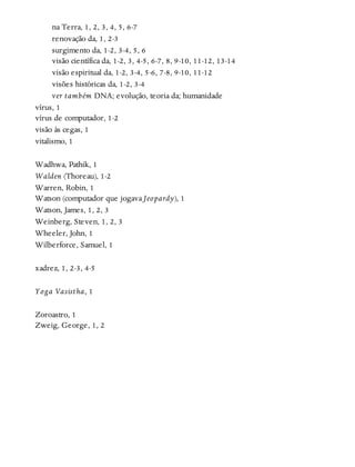 na Terra, 1, 2, 3, 4, 5, 6-7
renovação da, 1, 2-3
surgimento da, 1-2, 3-4, 5, 6
visão científica da, 1-2, 3, 4-5, 6-7, 8, 9-10, 11-12, 13-14
visão espiritual da, 1-2, 3-4, 5-6, 7-8, 9-10, 11-12
visões históricas da, 1-2, 3-4
ver também DNA; evolução, teoria da; humanidade
vírus, 1
vírus de computador, 1-2
visão às cegas, 1
vitalismo, 1
Wadhwa, Pathik, 1
Walden (Thoreau), 1-2
Warren, Robin, 1
Watson (computador que jogava Jeopardy), 1
Watson, James, 1, 2, 3
Weinberg, Steven, 1, 2, 3
Wheeler, John, 1
Wilberforce, Samuel, 1
xadrez, 1, 2-3, 4-5
Yoga Vasistha, 1
Zoroastro, 1
Zweig, George, 1, 2
 