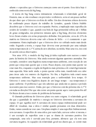 adiante e especulou que o Universo começou como um só ponto. Essa ideia hoje é
conhecida como teoria do big bang.
A teoria do big bang estava intimamente relacionada à relatividade geral de
Einstein, mas, se não resultasse em previsões verificáveis, seria só um pouco melhor
do que dizer que o Universo era feito de milho. Um dos elementos críticos da teoria
foi confirmado pouco depois do trabalho de Lemaître, quando Edwin Hubble
descobriu que o Universo está em expansão. Porém, a implicação mais específica do
cenário de Lemaître é que, quando essa bola de fogo primordial esfriou até 1 bilhão
de graus centígrados, nos primeiros minutos após o big bang, diversos elementos
leves foram criados em certas proporções definidas. Em particular, cerca de 25% da
matéria no Universo deveria estar sob a forma de hélio – e é exatamente o que
constatamos. Outra implicação é que o Universo deve ter esfriado muito mais desde
então. Segundo a teoria, o espaço hoje deveria estar permeado por uma radiação
numa temperatura de 2,7°C acima do zero absoluto, na média. Mais uma vez, isso está
de acordo com as observações.
Nos anos 1970, o modelo do big bang já tinha explicado com sucesso a maior
parte da história do Universo. Mas ainda restavam algumas aparentes anomalias. Por
exemplo, considere uma frigideira numa temperatura uniforme, com exceção de um
ponto que esteja mais quente que o resto. Pouco depois, esse ponto mais quente vai
estar mais frio, enquanto a região da frigideira mais próxima a ele estará ligeiramente
mais aquecida. Mais tarde ainda, o ponto quente esfria mais, transferindo seu calor
para áreas cada vez maiores da frigideira. No fim, a frigideira toda estará numa
temperatura uniforme. Mas essa transição para a uniformidade leva tempo. O
Universo é como essa frigideira depois de um longo tempo – sua temperatura é
quase uniforme. O problema é que nós sabemos que ainda não se passou o período
necessário para isso ocorrer. Então, por que o Universo está tão próximo dos 2,7°C
em todas as direções? Por que não existe um ponto quente aqui e outro ponto frio ali?
Os físicos deram a isso o nome de problema do horizonte.
O chamado problema do Universo plano era outro enigma. A relatividade geral
diz que a quantidade de matéria e energia no Universo determina a curvatura do
espaço. O que significa isso? A curvatura do nosso espaço tridimensional pode ser
difícil de visualizar, mas a ideia é similar quando pensamos em duas dimensões.
Então, vamos considerar esse caso. Um plano simples é uma superfície bidimensional,
sem curvatura. A superfície de uma esfera, por outro lado, curva-se sobre si mesma, e
é um exemplo de superfície com o que se chama de curvatura positiva. Em
comparação, uma sela é curvada para fora, portanto, afirma-se que ela tem uma
curvatura negativa. As equações da relatividade geral nos dizem que, se existir mais
 