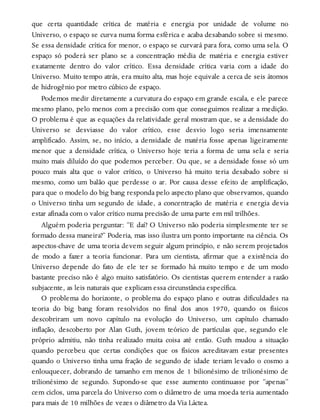 que certa quantidade crítica de matéria e energia por unidade de volume no
Universo, o espaço se curva numa forma esférica e acaba desabando sobre si mesmo.
Se essa densidade crítica for menor, o espaço se curvará para fora, como uma sela. O
espaço só poderá ser plano se a concentração média de matéria e energia estiver
exatamente dentro do valor crítico. Essa densidade crítica varia com a idade do
Universo. Muito tempo atrás, era muito alta, mas hoje equivale a cerca de seis átomos
de hidrogênio por metro cúbico de espaço.
Podemos medir diretamente a curvatura do espaço em grande escala, e ele parece
mesmo plano, pelo menos com a precisão com que conseguimos realizar a medição.
O problema é que as equações da relatividade geral mostram que, se a densidade do
Universo se desviasse do valor crítico, esse desvio logo seria imensamente
amplificado. Assim, se, no início, a densidade de matéria fosse apenas ligeiramente
menor que a densidade crítica, o Universo hoje teria a forma de uma sela e seria
muito mais diluído do que podemos perceber. Ou que, se a densidade fosse só um
pouco mais alta que o valor crítico, o Universo há muito teria desabado sobre si
mesmo, como um balão que perdesse o ar. Por causa desse efeito de amplificação,
para que o modelo do big bang responda pelo aspecto plano que observamos, quando
o Universo tinha um segundo de idade, a concentração de matéria e energia devia
estar afinada com o valor crítico numa precisão de uma parte em mil trilhões.
Alguém poderia perguntar: “E daí? O Universo não poderia simplesmente ter se
formado dessa maneira?” Poderia, mas isso ilustra um ponto importante na ciência. Os
aspectos-chave de uma teoria devem seguir algum princípio, e não serem projetados
de modo a fazer a teoria funcionar. Para um cientista, afirmar que a existência do
Universo depende do fato de ele ter se formado há muito tempo e de um modo
bastante preciso não é algo muito satisfatório. Os cientistas querem entender a razão
subjacente, as leis naturais que explicam essa circunstância específica.
O problema do horizonte, o problema do espaço plano e outras dificuldades na
teoria do big bang foram resolvidos no final dos anos 1970, quando os físicos
descobriram um novo capítulo na evolução do Universo, um capítulo chamado
inflação, descoberto por Alan Guth, jovem teórico de partículas que, segundo ele
próprio admitiu, não tinha realizado muita coisa até então. Guth mudou a situação
quando percebeu que certas condições que os físicos acreditavam estar presentes
quando o Universo tinha uma fração de segundo de idade teriam levado o cosmo a
enlouquecer, dobrando de tamanho em menos de 1 bilionésimo de trilionésimo de
trilionésimo de segundo. Supondo-se que esse aumento continuasse por “apenas”
cem ciclos, uma parcela do Universo com o diâmetro de uma moeda teria aumentado
para mais de 10 milhões de vezes o diâmetro da Via Láctea.
 