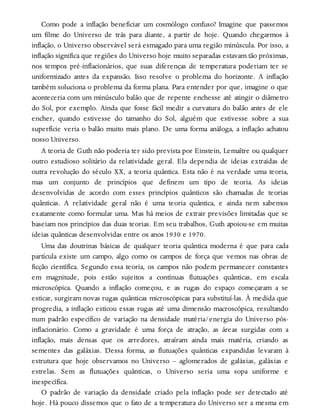 Como pode a inflação beneficiar um cosmólogo confuso? Imagine que passemos
um filme do Universo de trás para diante, a partir de hoje. Quando chegarmos à
inflação, o Universo observável será esmagado para uma região minúscula. Por isso, a
inflação significa que regiões do Universo hoje muito separadas estavam tão próximas,
nos tempos pré-inflacionários, que suas diferenças de temperatura poderiam ter se
uniformizado antes da expansão. Isso resolve o problema do horizonte. A inflação
também soluciona o problema da forma plana. Para entender por que, imagine o que
aconteceria com um minúsculo balão que de repente enchesse até atingir o diâmetro
do Sol, por exemplo. Ainda que fosse fácil medir a curvatura do balão antes de ele
encher, quando estivesse do tamanho do Sol, alguém que estivesse sobre a sua
superfície veria o balão muito mais plano. De uma forma análoga, a inflação achatou
nosso Universo.
A teoria de Guth não poderia ter sido prevista por Einstein, Lemaître ou qualquer
outro estudioso solitário da relatividade geral. Ela dependia de ideias extraídas de
outra revolução do século XX, a teoria quântica. Esta não é na verdade uma teoria,
mas um conjunto de princípios que definem um tipo de teoria. As ideias
desenvolvidas de acordo com esses princípios quânticos são chamadas de teorias
quânticas. A relatividade geral não é uma teoria quântica, e ainda nem sabemos
exatamente como formular uma. Mas há meios de extrair previsões limitadas que se
baseiam nos princípios das duas teorias. Em seu trabalhos, Guth apoiou-se em muitas
ideias quânticas desenvolvidas entre os anos 1930 e 1970.
Uma das doutrinas básicas de qualquer teoria quântica moderna é que para cada
partícula existe um campo, algo como os campos de força que vemos nas obras de
ficção científica. Segundo essa teoria, os campos não podem permanecer constantes
em magnitude, pois estão sujeitos a contínuas flutuações quânticas, em escala
microscópica. Quando a inflação começou, e as rugas do espaço começaram a se
esticar, surgiram novas rugas quânticas microscópicas para substituí-las. À medida que
progredia, a inflação esticou essas rugas até uma dimensão macroscópica, resultando
num padrão específico de variação na densidade matéria/energia do Universo pós-
inflacionário. Como a gravidade é uma força de atração, as áreas surgidas com a
inflação, mais densas que os arredores, atraíram ainda mais matéria, criando as
sementes das galáxias. Dessa forma, as flutuações quânticas expandidas levaram à
estrutura que hoje observamos no Universo – aglomerados de galáxias, galáxias e
estrelas. Sem as flutuações quânticas, o Universo seria uma sopa uniforme e
inespecífica.
O padrão de variação da densidade criado pela inflação pode ser detectado até
hoje. Há pouco dissemos que o fato de a temperatura do Universo ser a mesma em
 