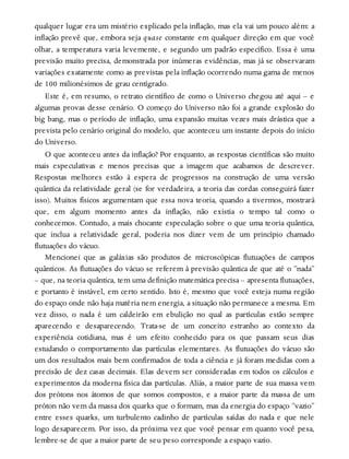 qualquer lugar era um mistério explicado pela inflação, mas ela vai um pouco além: a
inflação prevê que, embora seja quase constante em qualquer direção em que você
olhar, a temperatura varia levemente, e segundo um padrão específico. Essa é uma
previsão muito precisa, demonstrada por inúmeras evidências, mas já se observaram
variações exatamente como as previstas pela inflação ocorrendo numa gama de menos
de 100 milionésimos de grau centígrado.
Este é, em resumo, o retrato científico de como o Universo chegou até aqui – e
algumas provas desse cenário. O começo do Universo não foi a grande explosão do
big bang, mas o período de inflação, uma expansão muitas vezes mais drástica que a
prevista pelo cenário original do modelo, que aconteceu um instante depois do início
do Universo.
O que aconteceu antes da inflação? Por enquanto, as respostas científicas são muito
mais especulativas e menos precisas que a imagem que acabamos de descrever.
Respostas melhores estão à espera de progressos na construção de uma versão
quântica da relatividade geral (se for verdadeira, a teoria das cordas conseguirá fazer
isso). Muitos físicos argumentam que essa nova teoria, quando a tivermos, mostrará
que, em algum momento antes da inflação, não existia o tempo tal como o
conhecemos. Contudo, a mais chocante especulação sobre o que uma teoria quântica,
que inclua a relatividade geral, poderia nos dizer vem de um princípio chamado
flutuações do vácuo.
Mencionei que as galáxias são produtos de microscópicas flutuações de campos
quânticos. As flutuações do vácuo se referem à previsão quântica de que até o “nada”
– que, na teoria quântica, tem uma definição matemática precisa – apresenta flutuações,
e portanto é instável, em certo sentido. Isto é, mesmo que você esteja numa região
do espaço onde não haja matéria nem energia, a situação não permanece a mesma. Em
vez disso, o nada é um caldeirão em ebulição no qual as partículas estão sempre
aparecendo e desaparecendo. Trata-se de um conceito estranho ao contexto da
experiência cotidiana, mas é um efeito conhecido para os que passam seus dias
estudando o comportamento das partículas elementares. As flutuações do vácuo são
um dos resultados mais bem confirmados de toda a ciência e já foram medidas com a
precisão de dez casas decimais. Elas devem ser consideradas em todos os cálculos e
experimentos da moderna física das partículas. Aliás, a maior parte de sua massa vem
dos prótons nos átomos de que somos compostos, e a maior parte da massa de um
próton não vem da massa dos quarks que o formam, mas da energia do espaço “vazio”
entre esses quarks, um turbulento cadinho de partículas saídas do nada e que nele
logo desaparecem. Por isso, da próxima vez que você pensar em quanto você pesa,
lembre-se de que a maior parte de seu peso corresponde a espaço vazio.
 