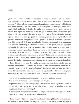 O
DEEPAK
primeiro e maior de todos os mistérios é como o Universo começou. Para a
espiritualidade, o tema parece uma causa perdida antes mesmo de a discussão
começar. A física moderna assumiu a questão da gênese, e sua resposta – o big bang e
tudo o que aconteceu nos 13,7 bilhões de anos seguintes – conseguiu acabar com a
credibilidade da Bíblia, do Corão, dos Vedas e de todas as outras versões nativas da
criação. Mas agora, no momento exato em que a ciência parece estar pronta para
aplicar o golpe de misericórdia, alguma coisa emperrou. A física quântica foi obrigada
a parar à beira do abismo que precedeu a criação, sem meios de seguir adiante até
que esse abismo seja transposto por uma explicação. A opinião de Leonard, partilhada
pela física em geral, é de que a explicação plena será encontrada pela matemática.
Meu parecer, partilhado por estudiosos da consciência em geral, é de que o próprio
significado da existência está em questão. Nos tempos modernos, deixamos a
cosmologia para os especialistas, da mesma forma como deixamos os genes para os
geneticistas. Mas não se pode pendurar uma placa na criação dizendo “Entrada
proibida; você não sabe a matemática necessária”. Todos nós nos interessamos pela
gênese, e isso é bom, pois, na nossa época, está na iminência de brotar uma nova
história da criação, e todas as versões prévias terão de passar por uma revisão radical.
Esse abismo é o ponto de partida para qualquer história da criação, seja ela
científica ou espiritual. O Gênesis nos diz que “a terra não tinha forma, era vazia, e a
escuridão jazia sobre a face das profundezas”. Porém, arranjar um lugar para Deus
nesse abismo não satisfaz a mente científica, e a espiritualidade deve superar algumas
fortes objeções suscitadas pelos céticos, que incluem as seguintes, entre outras:
• Não há prova científica da existência de Deus nem de qualquer criador.
• Não se pode provar que o Universo segue um projeto.
• O pré-Universo pode ser inimaginável. À medida que nossa experiência acontece
no tempo e no espaço, não seria inútil tentar explicar a realidade antes do
surgimento do espaço e do tempo?
• A aleatoriedade parece ser a vencedora de longo prazo no Universo, pois as estrelas
morrem, e a energia se aproxima do zero absoluto.
Essas parecem objeções esmagadoras, e Leonard exemplifica a teimosa resistência
da ciência a outras formas de explicar o cosmo. Ele vê com desconfiança as
 