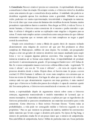5. Consciência: Para ser criativo é preciso ser consciente. A espiritualidade afirma que
a consciência é a base da criação. Ela sempre existiu, e o Universo visível se desdobra
como uma amostra do que a consciência deseja analisar. A totalidade não poderia se
desdobrar seguindo apenas leis mecânicas como a gravidade. Olhando ao nosso
redor, podemos ver muita experimentação, inventividade e imaginação na natureza.
Em vez de dizer que essas coisas são fantasias não científicas da mente humana, muitos
pensadores especulativos fazem o contrário. Para chegar ao DNA, à vida na Terra e à
mente humana, o Universo estava consciente de si mesmo e podia entender o que
fazia. A ciência é obrigada a aceitar as explicações mais singelas e elegantes para as
coisas. É muito mais simples aceitar a consciência como uma premissa do que elaborar
torturantes esquemas que se tornam cada vez mais complexos ao negar o papel
central da consciência.
Criação sem consciência é como a fábula do quarto cheio de macacos teclando
aleatoriamente uma máquina de escrever até que por fim produzem as obras
completas de Shakespeare, milhões de anos depois. Na verdade, um pesquisador
chegou a criar um gerador de números aleatórios (um macaco atualizado) para cuspir
letras e ver se surgiam algumas palavras coerentes. Elas surgiram, mas houve
inúmeras tentativas até se formar uma simples frase. A improbabilidade de produzir
um Hamlet é astronomicamente grande. (O personagem Hamlet tem 1.495 linhas de
fala. Se o nosso computador-macaco escrevesse a última sílaba errada – registrando “O
resto é silente”, em vez de “O resto é silêncio” –, ele teria de repetir todo o
processo aleatório desde o início. Depois disso, só haveria mais 36 peças a serem
escritas!) O DNA humano é milhares de vezes mais complexo em estrutura que as
letras nos textos de Shakespeare. Em lugar de achar que a natureza teve de voltar ao
começo cada vez que aleatoriamente esqueceu um traço genético, é mais razoável
supor que o Universo se lembra dos passos da evolução e é capaz de construir a partir
daí. Em outras palavras, o Universo tem consciência de si mesmo, ele é consciente.
Assim, a espiritualidade dispõe de argumentos viáveis sobre como o Universo
começou, argumentos transcendendo o modelo matemático de Leonard, que se
mostra incompleto. A matemática não começou a explicar por que os ingredientes do
Universo primordial se parecem estranhamente aos materiais necessários para a vida
consciente. Como observou o físico teórico Freeman Dyson: “Contra todas as
probabilidades, a vida pode ter conseguido moldar o Universo segundo os seus
propósitos.” Para os que insistem na primazia da matéria, também há convincentes
dados materiais que levam a jogar o aleatório pela janela. Na época do big bang, o
número de partículas criadas foi só um pouco maior que o número de antipartículas.
Para cada bilhão de antipartículas, havia 1 bilhão de partículas mais um. Essas partículas
 