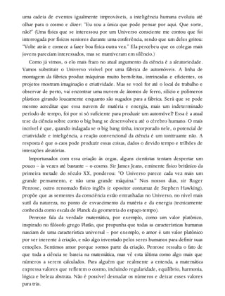 uma cadeia de eventos igualmente improváveis, a inteligência humana evoluiu até
olhar para o cosmo e dizer: “Eu sou a única que pode pensar por aqui. Que sorte,
não?” (Uma física que se interessou por um Universo consciente me contou que foi
interrogada por físicos seniores durante uma conferência, sendo que um deles gritou:
“Volte atrás e comece a fazer boa física outra vez.” Ela percebeu que os colegas mais
jovens pareciam interessados, mas se mantiveram em silêncio.)
Como já vimos, o elo mais fraco no atual argumento da ciência é a aleatoriedade.
Vamos substituir o Universo visível por uma fábrica de automóveis. A linha de
montagem da fábrica produz máquinas muito bem-feitas, intrincadas e eficientes, os
projetos mostram imaginação e criatividade. Mas se você for até o local de trabalho e
observar de perto, vai encontrar uma nuvem de átomos de ferro, silício e polímeros
plásticos girando loucamente enquanto são sugados para a fábrica. Será que se pode
mesmo acreditar que essa nuvem de matéria e energia, mais um indeterminado
período de tempo, foi por si só suficiente para produzir um automóvel? Essa é a atual
tese da ciência sobre como o big bang se desenvolveu até o cérebro humano. O mais
incrível é que, quando indagada se o big bang tinha, incorporado nele, o potencial de
criatividade e inteligência, a reação convencional da ciência é um tonitruante não. A
resposta é que o caos pode produzir essas coisas, dados o devido tempo e trilhões de
interações aleatórias.
Importunados com essa criação às cegas, alguns cientistas tentam despertar um
pouco – às vezes até bastante – o cosmo. Sir James Jeans, eminente físico britânico da
primeira metade do século XX, ponderou: “O Universo parece cada vez mais um
grande pensamento, e não uma grande máquina.” Nos nossos dias, sir Roger
Penrose, outro renomado físico inglês (e opositor contumaz de Stephen Hawking),
propõe que as sementes da consciência estão entranhadas no Universo, no nível mais
sutil da natureza, no ponto de esvaecimento da matéria e da energia (tecnicamente
conhecida como escala de Planck da geometria do espaço-tempo).
Penrose fala da verdade matemática, por exemplo, como um valor platônico,
inspirado no filósofo grego Platão, que propunha que todas as características humanas
nasciam de uma característica universal – por exemplo, o amor é um valor platônico
por ser inerente à criação, e não algo inventado pelos seres humanos para definir suas
emoções. Sentimos amor porque somos parte da criação. Penrose ressalta o fato de
que toda a ciência se baseia na matemática, mas vê esta última como algo mais que
números a serem calculados. Para alguém que realmente a entenda, a matemática
expressa valores que refletem o cosmo, incluindo regularidade, equilíbrio, harmonia,
lógica e beleza abstrata. Não é possível desnudar os números e deixar esses valores
para trás.
 