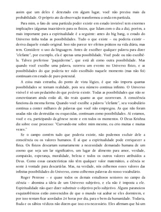 assim que um deles é detectado em algum lugar, você não precisa mais da
probabilidade. O próprio ato da observação transformou a onda em partícula.
Para mim, o fato de uma partícula poder existir em estado invisível tem enormes
implicações (algumas inaceitáveis para os físicos, que lidam com o dia a dia), porém, a
mais importante para a espiritualidade é a seguinte: antes do big bang, o estado do
Universo tinha todas as possibilidades. Tudo o que existe – ou poderia existir –
deriva daquele estado original. Isso não parece ter efeitos práticos na vida diária, mas
tem. Considere o uso da linguagem. Antes de escolher qualquer palavra para dizer
“elefante”, por exemplo, ela é apenas uma possibilidade. Você pode ou não escolhê-
la. Talvez preferisse “paquiderme”, que está ali como outra possibilidade. Mas
quando você escolhe uma palavra, ocorreu um evento no Universo físico, e as
possibilidades do que poderia ter sido escolhido naquele momento (mas não foi)
continuam em estado de puro potencial.
A coisa mais estranha, do ponto de vista lógico, é que não importa quantas
possibilidades se tornam realidade, pois seu número continua infinito. O Universo
visível é só um pedacinho do que poderia existir. Todas as possibilidades que não se
concretizaram ainda estão ali, tão reais quanto as que ocorreram. A consciência
funciona da mesma forma. Quando você escolhe a palavra “elefante”, seu vocabulário
continua a conter milhares de palavras que você não empregou. As que não foram
usadas não são destruídas ou esquecidas, continuam como possibilidades. Aí estamos,
você e eu, participando da gênese neste e em todos os momentos. O Deus Krishna
diz sobre esse processo: “Curvando-me sobre mim mesmo, eu crio muitas e muitas
vezes.”
Se o campo contém tudo que poderia existir, não podemos excluir dele a
consciência ou os valores humanos. É aí que a espiritualidade pode enriquecer a
física. Os físicos descartam sumariamente a necessidade demasiado humana de um
cosmo que seja um lar significativo, um lugar de alimento para amor, verdade,
compaixão, esperança, moralidade, beleza e todos os outros valores atribuídos a
Deus. Como essas características não têm qualquer valor matemático, a ciência se
sente à vontade para descartá-las. Mas, na verdade, nós colhemos esses valores das
infinitas possibilidades do Universo, como colhemos palavras do nosso vocabulário.
Roger Penrose – e quase todos os demais estudiosos seniores no campo da
ciência – abomina a ideia de um Universo subjetivo, e ela não é imposta a ele.
Espiritualidade não quer dizer substituir o objetivo pelo subjetivo. Alguns paranoicos
esquizofrênicos estão convencidos de que o mundo vai acabar se eles dormirem, e
por isso tentam ficar acordados 24 horas por dia, para o bem da humanidade. Todavia,
Buda e os sábios védicos não dizem que isso era necessário. Eles afirmam que há um
 