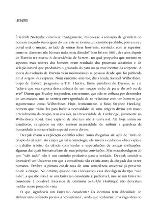 F
LEONARD
riedrich Nietzsche escreveu: “Antigamente, buscava-se a sensação de grandeza do
homem traçando sua origem divina: este se tornou um caminho proibido, pois em seu
portal está o macaco, ao lado de outras feras horríveis, sorrindo, com ar superior,
como se dissesse: não há mais nada nesta direção!” Isso foi em 1881, dez anos depois
de Darwin ter escrito A descendência do homem, no qual propunha que mesmo os
aspectos mais nobres dos homens eram resultado dos processos aleatórios e de
seleção natural que produziam o grasnado do pato ou os movimentos da serpente. A
teoria da evolução de Darwin vem incomodando as pessoas desde que foi publicada
em A origem das espécies. Num encontro anterior, diz a lenda, Samuel Wilberforce,
bispo de Oxford, perguntou a T.H. Huxley, firme partidário de Darwin, se ele
“achava que sua suposta descendência de um macaco vinha de parte do avô ou da
avó?” Dizem que Huxley respondeu, em resumo, que não se aviltava por descender
de um macaco, mas se sentiria envergonhado de se relacionar com um homem que
argumentasse como Wilberforce. Hoje, ironicamente, o físico Stephen Hawking,
homem que muito fez para banir a necessidade de uma origem divina em nosso
entendimento da criação, tem sua sala, na Universidade de Cambridge, justamente na
Wilberforce Road. Esse espírito de abertura não é universal. Até hoje inúmeros
estudiosos, religiosos ou não, sentem necessidade de atribuir a grandeza da
humanidade à nossa relação especial com o divino.
Deepak chama a explicação científica sobre como chegamos até aqui de “mito de
criação da ciência”. Ao empregar tal terminologia, ele nivela a cuidadosa observação e
o trabalho teórico da ciência com lendas e especulações de antigas civilizações,
algumas das quais formam a base de suas próprias convicções. Mas essa abordagem do
tipo “vale tudo” não é um caminho produtivo para a verdade. Deepak considera
detestável um Universo em que a consciência não existia antes da chegada dos seres
humanos. Prefere a pintura cor-de-rosa de uma consciência universal já presente
desde a criação. No entanto, quando não endossamos essa abordagem do tipo “vale
tudo”, a questão não é se um Universo consciente é preferível, mas se um Universo
consciente é possível. Excessos de otimismo (whishful thinkings) não deveriam
moldar nosso ponto de vista.
O que significaria um Universo consciente? Os cientistas têm dificuldade de
atribuir uma definição precisa à “consciência”, ainda que tenhamos uma vaga ideia do
 