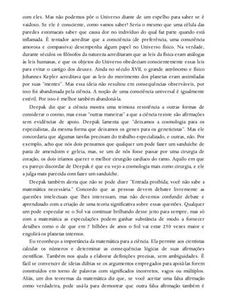 com eles. Mas não podemos pôr o Universo diante de um espelho para saber se é
vaidoso. Se ele é consciente, como vamos saber? Seria o mesmo que uma célula das
paredes estomacais saber que causa dor no indivíduo do qual faz parte quando está
inflamada. É tentador acreditar que a consciência (de preferência, uma consciência
amorosa e compassiva) desempenha algum papel no Universo físico. Na verdade,
durante séculos os filósofos da natureza acreditaram que as leis da física eram análogas
às leis humanas, e que os objetos do Universo obedeciam conscientemente essas leis
para evitar o castigo dos deuses. Ainda no século XVII, o grande astrônomo e físico
Johannes Kepler acreditava que as leis do movimento dos planetas eram assimiladas
por suas “mentes”. Mas essa ideia não resultou em consequências observáveis, por
isso foi abandonada pela ciência. A noção de uma consciência universal é igualmente
estéril. Por isso é melhor também abandoná-la.
Deepak diz que a ciência mostra uma teimosa resistência a outras formas de
considerar o cosmo, mas essas “outras maneiras” a que a ciência resiste são afirmações
sem evidências de apoio. Deepak lamenta que “deixamos a cosmologia para os
especialistas, da mesma forma que deixamos os genes para os geneticistas”. Mas ele
concordaria que algumas tarefas precisam do trabalho especializado, e outras, não. Por
exemplo, acho que nós dois pensamos que qualquer um pode fazer um sanduíche de
pasta de amendoim e geleia, mas, se um de nós fosse passar por uma cirurgia de
coração, os dois iríamos querer o melhor cirurgião cardíaco do ramo. Aquilo em que
eu pareço discordar de Deepak é que eu vejo a cosmologia mais como cirurgia, e ele
a julga mais parecida com fazer um sanduíche.
Deepak também alerta que não se pode dizer “Entrada proibida; você não sabe a
matemática necessária.” Concordo que as pessoas devem debater livremente as
questões intelectuais que lhes interessam, mas não devemos confundir debate e
aprendizado com a criação de uma teoria significativa sobre essas questões. Qualquer
um pode especular se o Sol vai continuar brilhando desse jeito para sempre, mas só
com a matemática as especulações podem ganhar substância de modo a fornecer
detalhes como o de que em 7 bilhões de anos o Sol vai estar 250 vezes maior e
engolirá os planetas internos.
Eu reconheço a importância da matemática para a ciência. Ela permite aos cientistas
calcular os números e determinar as consequências lógicas de suas afirmações
científicas. Também nos ajuda a elaborar definições precisas, sem ambiguidades. É
fácil se convencer de ideias dúbias se os argumentos empregados para apoiá-las forem
construídos em torno de palavras com significados incorretos, vagos ou múltiplos.
Aliás, um dos teoremas da matemática diz que, se você aceitar uma falsa afirmação
como verdadeira, pode usá-la para demostrar que outra falsa afirmação também é
 