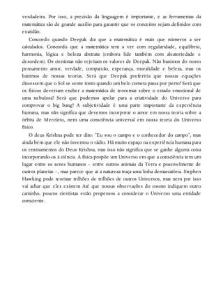 verdadeira. Por isso, a precisão da linguagem é importante, e as ferramentas da
matemática são de grande auxílio para garantir que os conceitos sejam definidos com
exatidão.
Concordo quando Deepak diz que a matemática é mais que números a ser
calculados. Concordo que a matemática tem a ver com regularidade, equilíbrio,
harmonia, lógica e beleza abstrata (embora lide também com aleatoriedade e
desordem). Os cientistas não rejeitam os valores de Deepak. Não banimos do nosso
pensamento amor, verdade, compaixão, esperança, moralidade e beleza, mas os
banimos de nossas teorias. Será que Deepak preferiria que nossas equações
dissessem que o Sol se sente tonto quando um belo cometa passa por perto? Será que
os físicos deveriam encher a matemática de teoremas sobre o estado emocional de
uma nebulosa? Será que podemos apelar para a criatividade do Universo para
comprovar o big bang? A subjetividade é uma parte importante da experiência
humana, mas não significa que devemos incorporar o amor em nossa teoria sobre a
órbita de Mercúrio, nem uma consciência universal em nossa teoria do Universo
físico.
O deus Krishna pode ter dito: “Eu sou o campo e o conhecedor do campo”, mas
ainda bem que ele não inventou o rádio. Há muito espaço na experiência humana para
os ensinamentos do Deus Krishna, mas isso não significa que se ganhe alguma coisa
incorporando-os à ciência. A física propõe um Universo em que a consciência tem um
lugar entre os seres humanos – entre outros animais da Terra e possivelmente de
outros planetas –, mas parece que aí a natureza traça uma linha demarcatória. Stephen
Hawking pode teorizar trilhões de trilhões de outros Universos, mas nem por isso
vai achar que eles existem Até que nossas observações do cosmo indiquem outro
caminho, poucos cientistas estão propensos a considerar o Universo uma entidade
consciente.
 