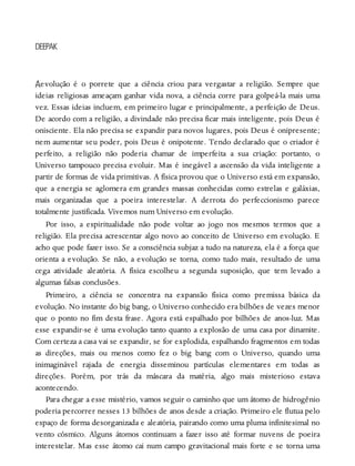 A
DEEPAK
evolução é o porrete que a ciência criou para vergastar a religião. Sempre que
ideias religiosas ameaçam ganhar vida nova, a ciência corre para golpeá-la mais uma
vez. Essas ideias incluem, em primeiro lugar e principalmente, a perfeição de Deus.
De acordo com a religião, a divindade não precisa ficar mais inteligente, pois Deus é
onisciente. Ela não precisa se expandir para novos lugares, pois Deus é onipresente;
nem aumentar seu poder, pois Deus é onipotente. Tendo declarado que o criador é
perfeito, a religião não poderia chamar de imperfeita a sua criação: portanto, o
Universo tampouco precisa evoluir. Mas é inegável a ascensão da vida inteligente a
partir de formas de vida primitivas. A física provou que o Universo está em expansão,
que a energia se aglomera em grandes massas conhecidas como estrelas e galáxias,
mais organizadas que a poeira interestelar. A derrota do perfeccionismo parece
totalmente justificada. Vivemos num Universo em evolução.
Por isso, a espiritualidade não pode voltar ao jogo nos mesmos termos que a
religião. Ela precisa acrescentar algo novo ao conceito de Universo em evolução. E
acho que pode fazer isso. Se a consciência subjaz a tudo na natureza, ela é a força que
orienta a evolução. Se não, a evolução se torna, como tudo mais, resultado de uma
cega atividade aleatória. A física escolheu a segunda suposição, que tem levado a
algumas falsas conclusões.
Primeiro, a ciência se concentra na expansão física como premissa básica da
evolução. No instante do big bang, o Universo conhecido era bilhões de vezes menor
que o ponto no fim desta frase. Agora está espalhado por bilhões de anos-luz. Mas
esse expandir-se é uma evolução tanto quanto a explosão de uma casa por dinamite.
Com certeza a casa vai se expandir, se for explodida, espalhando fragmentos em todas
as direções, mais ou menos como fez o big bang com o Universo, quando uma
inimaginável rajada de energia disseminou partículas elementares em todas as
direções. Porém, por trás da máscara da matéria, algo mais misterioso estava
acontecendo.
Para chegar a esse mistério, vamos seguir o caminho que um átomo de hidrogênio
poderia percorrer nesses 13 bilhões de anos desde a criação. Primeiro ele flutua pelo
espaço de forma desorganizada e aleatória, pairando como uma pluma infinitesimal no
vento cósmico. Alguns átomos continuam a fazer isso até formar nuvens de poeira
interestelar. Mas esse átomo cai num campo gravitacional mais forte e se torna uma
 