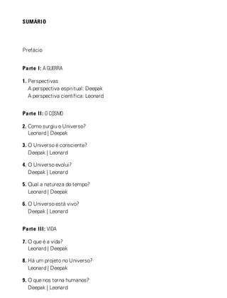 SUMÁRIO
Prefácio
Parte I: A GUERRA
1. Perspectivas
A perspectiva espiritual: Deepak
A perspectiva científica: Leonard
Parte II: O COSMO
2. Como surgiu o Universo?
Leonard | Deepak
3. O Universo é consciente?
Deepak | Leonard
4. O Universo evolui?
Deepak | Leonard
5. Qual a natureza do tempo?
Leonard | Deepak
6. O Universo está vivo?
Deepak | Leonard
Parte III: VIDA
7. O que é a vida?
Leonard | Deepak
8. Há um projeto no Universo?
Leonard | Deepak
9. O que nos torna humanos?
Deepak | Leonard
 