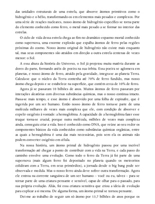 das unidades estruturais de uma estrela, que absorve átomos primitivos como o
hidrogênio e o hélio, transformando-os em elementos mais pesados e complexos. Por
uma série de reações nucleares, nosso átomo de hidrogênio específico se torna parte
do elemento conhecido como ferro, o metal mais pesado a se formar no interior das
estrelas.
O ciclo de vida dessa estrela chega ao fim no dramático espasmo mortal conhecido
como supernova, uma enorme explosão que espalha átomos de ferro pelas regiões
próximas do cosmo. Nosso átomo original de hidrogênio não existe mais enquanto
tal, mas seus componentes são atraídos em direção a outra estrela centenas de vezes
menor: o Sol.
A essa altura da história do Universo, o Sol já projetou muita matéria durante as
dores do parto, formando anéis de poeira na sua órbita. Essa poeira se aglomera em
planetas, e nosso átomo de ferro, atraído pela gravidade, integra-se ao planeta Terra.
Calcula-se que o núcleo da Terra contenha até 70% de ferro fundido, mas nosso
átomo chega depois e se estabelece na superfície, que contém cerca de 10% de ferro.
Agora já se passaram 10 bilhões de anos. Muitos átomos de ferro passaram por
interações aleatórias com diversas substâncias químicas, mas o nosso continua intacto.
Passa-se mais tempo, e esse átomo é absorvido por uma folha de espinafre, que é
ingerida por um ser humano. Então nosso átomo de ferro torna-se parte de uma
molécula milhares de vezes mais complexa que ele, com condição de absorver e
expelir oxigênio à vontade: a hemoglobina. A capacidade de a hemoglobina fazer esse
truque torna-se crucial, porque outra molécula, milhões de vezes mais complexa
ainda, conseguiu criar a vida. Isso é conhecido como DNA, que reúne ao seu redor os
componentes básicos da vida conhecidos como substâncias químicas orgânicas, entre
as quais a hemoglobina é uma das mais necessárias, pois sem ela os animais não
podem converter oxigênio em célula.
Na nossa história, um átomo primal de hidrogênio passou por uma incrível
transformação até chegar a ponto de contribuir com a vida na Terra, e cada passo do
caminho envolve uma evolução. Como todo o ferro da Terra já foi parte de uma
supernova (mais algum ferro foi depositado no planeta quando os meteoritos
colidiram com a Terra, em seus primórdios), a jornada desde o big bang pode ser
observada e medida. Mas o nosso ferro ainda deve sofrer outra transformação. Agora
ele entrou na corrente sanguínea de um ser humano – você ou eu, talvez – para se
tornar parte de uma criatura pensante e sensível, capaz de olhar para o passado, para
sua própria evolução. Aliás, foi essa criatura sensitiva que criou a ideia de evolução
para explicar a si mesma. De alguma forma, um átomo primal se tornou pensante.
Dei-me ao trabalho de seguir um só átomo por 13,7 bilhões de anos porque os
 