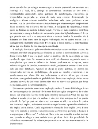 passos que ele deu para chegar ao meu corpo ou ao seu, permitindo-me escrever esta
sentença, e a você, lê-la, abrange as características invisíveis de que trata a
espiritualidade: criatividade, saltos quânticos de transformação, emergência de
propriedades inesperadas e, acima de tudo, uma enorme demonstração de
inteligência. Como criaturas evoluídas, atribuímos todas essas qualidades a nós
mesmos. Mas de onde elas vieram? A física afirma que tiveram origem em processos
físicos aleatórios, mas a resposta não faz sentido. A cada passo de sua jornada, o nosso
átomo de hidrogênio resistiu à aleatoriedade. Tornou-se mais complexo; contribuiu
para aumentar a energia; finalmente, deu o salto para a inteligência humana. O ferro,
que permite que você e eu estejamos vivos e sejamos dotados de sentidos, não é
diferente do ferro num cano de esgoto enferrujado ou na poeira estelar. Mas a
evolução tinha em mente um destino diverso para o nosso átomo, e a espiritualidade
afirma que seu destino foi orientado pela consciência.
A evolução direcionada pela consciência não implica evocar um Deus criador. Ao
contrário, introduz uma propriedade inerente ao cosmo: a autoconsciência. A beleza
dessa propriedade é que ela pode incluir o aleatório; não há necessidade de uma
escolha do tipo e/ou. Se tomarmos uma molécula altamente organizada como a
hemoglobina, que contém milhares de átomos perfeitamente arranjados, como
milhares de gotas de orvalho numa teia de aranha, poderemos examiná-la em níveis
cada vez mais detalhados. Quando se chega ao plano quântico, os átomos são
considerados nuvens de probabilidade. As gotas de orvalho evaporaram e se
transformaram em névoa. Por ser reducionista, a ciência afirma que elétrons
aleatórios, emergindo de ondas de probabilidade, fornecem a explicação última para o
Universo visível; diz que esses átomos têm base no acaso e são guiados por forças
elementares, como o eletromagnetismo.
Em termos espirituais, essa é uma explicação confusa. É muito difícil chegar à vida
na Terra começando do caos total – bem mais difícil que agitar uma proveta de células-
tronco, sair um pouco e depois voltar para encontrar Leonardo da Vinci. Por que não
explicar a criação pelo que ela realiza, e não por seus componentes? A grande
pirâmide de Quéops pode ser vista como um monte de diferentes tipos de poeira,
mas isso não a explica, assim como reduzir o corpo humano a partículas subatômicas
não explica quem somos. Como argumenta o conhecido físico inglês David Bohm:
“Em certo sentido o homem é um microcosmo do Universo; portanto, o homem é
uma pista para o Universo.” A música de Bach pode ser reduzida a ondas sonoras,
mas, quando se chega a essa matéria bruta, perde-se Bach. Sua genialidade foi
reduzida ao mesmo nível de informação que o ruído de um trovão ou o estrondo de
um terremoto.
 