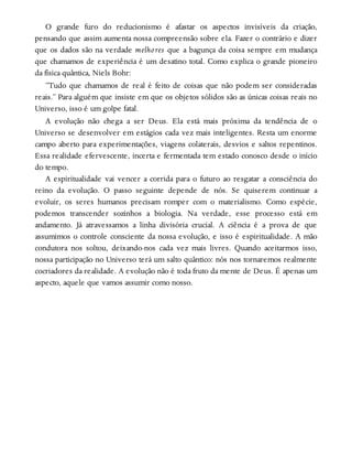 O grande furo do reducionismo é afastar os aspectos invisíveis da criação,
pensando que assim aumenta nossa compreensão sobre ela. Fazer o contrário e dizer
que os dados são na verdade melhores que a bagunça da coisa sempre em mudança
que chamamos de experiência é um desatino total. Como explica o grande pioneiro
da física quântica, Niels Bohr:
“Tudo que chamamos de real é feito de coisas que não podem ser consideradas
reais.” Para alguém que insiste em que os objetos sólidos são as únicas coisas reais no
Universo, isso é um golpe fatal.
A evolução não chega a ser Deus. Ela está mais próxima da tendência de o
Universo se desenvolver em estágios cada vez mais inteligentes. Resta um enorme
campo aberto para experimentações, viagens colaterais, desvios e saltos repentinos.
Essa realidade efervescente, incerta e fermentada tem estado conosco desde o início
do tempo.
A espiritualidade vai vencer a corrida para o futuro ao resgatar a consciência do
reino da evolução. O passo seguinte depende de nós. Se quiserem continuar a
evoluir, os seres humanos precisam romper com o materialismo. Como espécie,
podemos transcender sozinhos a biologia. Na verdade, esse processo está em
andamento. Já atravessamos a linha divisória crucial. A ciência é a prova de que
assumimos o controle consciente da nossa evolução, e isso é espiritualidade. A mão
condutora nos soltou, deixando-nos cada vez mais livres. Quando aceitarmos isso,
nossa participação no Universo terá um salto quântico: nós nos tornaremos realmente
cocriadores da realidade. A evolução não é toda fruto da mente de Deus. É apenas um
aspecto, aquele que vamos assumir como nosso.
 