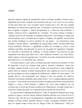 U
LEONARD
ma das maneiras rápidas de transformar ciência em ficção científica é brincar com o
significado dos termos. Quando uma astrônoma diz que o céu está vivo de estrelas,
ela não quer dizer que você vai poder trocar receitas com o céu. Por isso, quando
afirmamos, de maneira bem capciosa, que “a evolução é o porrete que a ciência criou
para vergastar a religião”, e depois perguntamos se o Universo está evoluindo, é
melhor esclarecer bem o significado de “evolução”. No senso comum, evolução é
“qualquer processo de formação ou mudança progressiva”. Em biologia (o campo que
ostensivamente usou a evolução para vergastar a religião), ela significa “um processo
que produz mudanças no acervo genético de um grupo – via mecanismos como
mutação e seleção natural – transmitidas de uma geração à outra”. Há duas diferenças
nessas definições. Primeiro, o significado científico de evolução se refere a uma
mudança específica, uma alteração nos genes de um grupo de organismos. Segundo,
ele especifica o mecanismo de mudança. A seleção natural é um processo no qual
organismos mas aptos para lidar com o meio ambiente tendem a ser mais férteis,
dando origem a uma nova geração que, em média, terá mais características favoráveis
para sobreviver e se reproduzir que a anterior.
A seleção natural é o que torna a evolução mais que um processo aleatório. Se isso
for ignorado, a teoria da evolução pode parecer absurda e fantasiosa. Como, por
exemplo, quando Deepak escreve que “criação sem consciência é como a fábula do
quarto cheio de macacos teclando aleatoriamente uma máquina de escrever até que
por fim produzem as obras completas de Shakespeare, milhões de anos depois”. Ou
quando fala de “um pesquisador que chegou a criar um gerador de números
aleatórios (um macaco atualizado) para cuspir letras e ver se surgiam algumas palavras
coerentes”. Como foram necessárias incontáveis tentativas para formar uma única frase
simples, e como o DNA humano é milhares de vezes mais complexo em sua
estrutura que as letras que formam as palavras de Shakespeare, Deepak conclui que a
teoria da evolução não pode ser responsável pela estrutura do nosso DNA.
O experimento da datilografia aleatória é o tipo de argumento falacioso que surge
quando se ignora a seleção natural. Richard Dawkins abordou esse tema no livro O
relojoeiro cego. Ele descreve um programa de computador que incluía um mecanismo
análogo à seleção natural. Quando começou a rodar o programa, Dawkins esperou
para ver quanto tempo levaria até ele chegar à frase de Shakespeare “Acho que
 